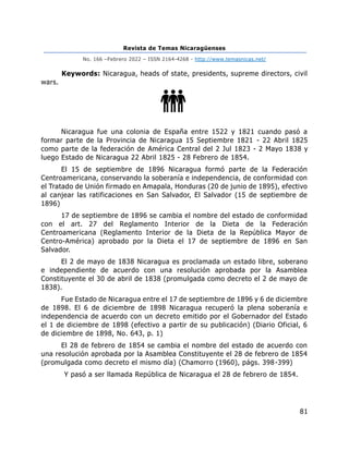 Revista de Temas Nicaragüenses
No. 166 –Febrero 2022 – ISSN 2164-4268 - http://www.temasnicas.net/
81
Keywords: Nicaragua, heads of state, presidents, supreme directors, civil
wars.
Nicaragua fue una colonia de España entre 1522 y 1821 cuando pasó a
formar parte de la Provincia de Nicaragua 15 Septiembre 1821 - 22 Abril 1825
como parte de la federación de América Central del 2 Jul 1823 - 2 Mayo 1838 y
luego Estado de Nicaragua 22 Abril 1825 - 28 Febrero de 1854.
El 15 de septiembre de 1896 Nicaragua formó parte de la Federación
Centroamericana, conservando la soberanía e independencia, de conformidad con
el Tratado de Unión firmado en Amapala, Honduras (20 de junio de 1895), efectivo
al canjear las ratificaciones en San Salvador, El Salvador (15 de septiembre de
1896)
17 de septiembre de 1896 se cambia el nombre del estado de conformidad
con el art. 27 del Reglamento Interior de la Dieta de la Federación
Centroamericana (Reglamento Interior de la Dieta de la República Mayor de
Centro-América) aprobado por la Dieta el 17 de septiembre de 1896 en San
Salvador.
El 2 de mayo de 1838 Nicaragua es proclamada un estado libre, soberano
e independiente de acuerdo con una resolución aprobada por la Asamblea
Constituyente el 30 de abril de 1838 (promulgada como decreto el 2 de mayo de
1838).
Fue Estado de Nicaragua entre el 17 de septiembre de 1896 y 6 de diciembre
de 1898. El 6 de diciembre de 1898 Nicaragua recuperó la plena soberanía e
independencia de acuerdo con un decreto emitido por el Gobernador del Estado
el 1 de diciembre de 1898 (efectivo a partir de su publicación) (Diario Oficial, 6
de diciembre de 1898, No. 643, p. 1)
El 28 de febrero de 1854 se cambia el nombre del estado de acuerdo con
una resolución aprobada por la Asamblea Constituyente el 28 de febrero de 1854
(promulgada como decreto el mismo día) (Chamorro (1960), págs. 398-399)
Y pasó a ser llamada República de Nicaragua el 28 de febrero de 1854.
 