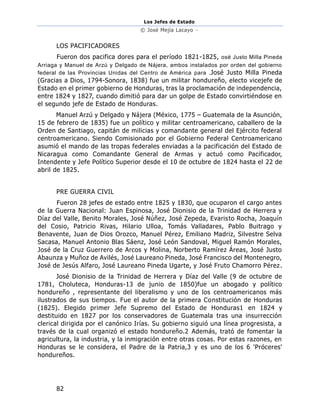Los Jefes de Estado
© José Mejía Lacayo –
82
LOS PACIFICADORES
Fueron dos pacifica dores para el período 1821-1825, osé Justo Milla Pineda
Arriaga y Manuel de Arzú y Delgado de Nájera, ambos instalados por orden del gobierno
federal de las Provincias Unidas del Centro de América para .José Justo Milla Pineda
(Gracias a Dios, 1794-Sonora, 1838) fue un militar hondureño, electo vicejefe de
Estado en el primer gobierno de Honduras, tras la proclamación de independencia,
entre 1824 y 1827, cuando dimitió para dar un golpe de Estado convirtiéndose en
el segundo jefe de Estado de Honduras.
Manuel Arzú y Delgado y Nájera (México, 1775 – Guatemala de la Asunción,
15 de febrero de 1835) fue un político y militar centroamericano, caballero de la
Orden de Santiago, capitán de milicias y comandante general del Ejército federal
centroamericano. Siendo Comisionado por el Gobierno Federal Centroamericano
asumió el mando de las tropas federales enviadas a la pacificación del Estado de
Nicaragua como Comandante General de Armas y actuó como Pacificador,
Intendente y Jefe Político Superior desde el 10 de octubre de 1824 hasta el 22 de
abril de 1825.
PRE GUERRA CIVIL
Fueron 28 jefes de estado entre 1825 y 1830, que ocuparon el cargo antes
de la Guerra Nacional: Juan Espinosa, José Dionisio de la Trinidad de Herrera y
Díaz del Valle, Benito Morales, José Núñez, José Zepeda, Evaristo Rocha, Joaquín
del Cosio, Patricio Rivas, Hilario Ulloa, Tomás Valladares, Pablo Buitrago y
Benavente, Juan de Dios Orozco, Manuel Pérez, Emiliano Madriz, Silvestre Selva
Sacasa, Manuel Antonio Blas Sáenz, José León Sandoval, Miguel Ramón Morales,
José de la Cruz Guerrero de Arcos y Molina, Norberto Ramírez Áreas, José Justo
Abaunza y Muñoz de Avilés, José Laureano Pineda, José Francisco del Montenegro,
José de Jesús Alfaro, José Laureano Pineda Ugarte, y José Fruto Chamorro Pérez.
José Dionisio de la Trinidad de Herrera y Díaz del Valle (9 de octubre de
1781, Choluteca, Honduras-13 de junio de 1850)fue un abogado y político
hondureño , representante del liberalismo y uno de los centroamericanos más
ilustrados de sus tiempos. Fue el autor de la primera Constitución de Honduras
(1825). Elegido primer Jefe Supremo del Estado de Honduras1 en 1824 y
destituido en 1827 por los conservadores de Guatemala tras una insurrección
clerical dirigida por el canónico Irías. Su gobierno siguió una línea progresista, a
través de la cual organizó el estado hondureño.2 Además, trató de fomentar la
agricultura, la industria, y la inmigración entre otras cosas. Por estas razones, en
Honduras se le considera, el Padre de la Patria,3 y es uno de los 6 'Próceres'
hondureños.
 
