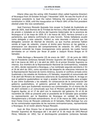 Los Jefes de Estado
© José Mejía Lacayo –
84
Hilario Ulloa was the acting 10th President (then called Supreme Director)
of Nicaragua from 20 October through 7 November 1839. He was the fourth of six
temporary presidents to lead the nation following the acceptance of a new
constitution in 1838, until the inauguration on 4 March 1841 of the first president
elected under the new constitution.
José Francisco Morazán Quezada hizo ocupar la Ciudad de Guatemala en
abril de 1829, José Dionisio de la Trinidad de Herrera y Díaz del Valle fue liberado
de prisión e instalado en la oficina del Supremo Gobernador de la provincia de
Nicaragua el 12 de mayo de 1830. El 1 de marzo de 1833, Herrera convocó a un
parlamento, que debería confirmarlo en esta función. Tomás Valladares acudió
como delegado a esta votación. Publicó su voto desviado e informó que los
delegados carecían de libertad de elección, ya que muchas personas habían
venido al lugar de votación, crearon el ánimo para Herrera en las galerías y
amenazaron con desviarse del comportamiento de votación. En 1843, Tomás
Valladares comandó las tropas nicaragüenses como general, las cuales fueron
derrotadas en un intento por llevar al poder a Joaquín Rivera Bragas en El
Salvador.
Pablo Buitrago y Benavente (25 de enero de 1807 - 22 de junio de 1882)
fue el Presidente (entonces llamado Director Supremo del Estado) de Nicaragua
del 4 de marzo de 1841 al 1 de abril de 1843. Es el primer Director Supremo no
interino. Era miembro de la Representación Nacional de Centroamérica, instalada
en 1851, donde representó a Nicaragua, y fue nombrado segundo secretario.2 En
el 26 de abril de 1851, como secretario del despacho de relaciones interiores de
la Representación Nacional de Centro América, durante el conflicto armado entre
Guatemala y los estados de Honduras y El Salvador, respondió al comunicado del
9 de abril del Ministro de relaciones exteriores de Guatemala Pedro N. Arriaga en
que el gobierno guatemalteco se negó a aceptar los comisionados para arreglar
la paz entre Guatemala y los estados. En consecuencia de la comunicación del
gobierno guatemalteco, el gobierno general de Centroamérica emitió una
resolución para que Guatemala reconozca sus comisionados. En el mismo día 26
de abril contestó a un comunicado que hizo el Ministro general de El Salvador,
Eugenio Aguilar, en el 17 de abril con la resolución del gobierno. En el 26 de
noviembre de 1856 se presentó ante el presidente de El Salvador para acreditar
su representación por la República de Nicaragua en calidad de Ministro
Plenipotenciario y Enviado extraordinario. En el 15 de marzo de 1882, durante la
Gran Fiesta Cívica de Morazán celebrada en El Salvador, Pablo Buitrago fue uno
de los comisionados especiales de las naciones centroamericanas, representando
a Nicaragua. En el recién abierto Parque Morazán.
Juan de Dios Orozco fue el decimocuarto presidente (entonces llamado
Director Supremo) de Nicaragua del 1 de abril al 31 de mayo de 1843.Manuel
Pérez, fallecido en 1852, fue el decimoquinto presidente (entonces llamado
 
