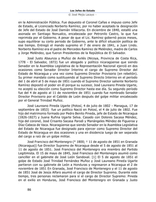 Los Jefes de Estado
© José Mejía Lacayo –
86
en la Administración Pública. Fue depuesto el Coronel Cañas e impuso como Jefe
de Estado, al Licenciado Norberto Ramírez, por no haber aceptado la designación
de Jefe del Estado de José Damián Villacorta. En diciembre de 1840, estalló una
asonada en Santiago Nonualco, encabezada por Petronilo Castro, la que fue
reprimida por el Gobierno. A pesar de que el Lic. Ramírez gobernó pocos meses,
supo equilibrar su corto periodo de Gobierno, ante la difícil situación política de
ese tiempo. Entregó el mando supremo el 7 de enero de 1841, a Juan Lindo.
Norberto Ramírez era el padre de Mercedes Ramírez de Meléndez, madre de Carlos
y Jorge Meléndez, que fueron Presidentes de la República de El Salvador.
José Justo Abaunza y Muñoz de Avilés (Nicoya, Provincia de Costa Rica,
1778 - El Salvador, 1872) fue un abogado y político nicaragüense que siendo
Senador en la Asamblea Legislativa de la Representación Nacional ejerció en dos
ocasiones como Senador Director Interino el cargo de Supremo Director del
Estado de Nicaragua y una vez como Supremo Director Provisorio (en rebelión).
Su primer mandato como sustituyendo al Supremo Directo Interino en el período
del 1 de abril al 5 de mayo de 1851 cuando el Supremo Director saliente Norberto
Ramírez depositó el poder en él porque su sucesor, José Laureano Pineda Ugarte,
no aceptó su elección como Supremo Director hasta ese día. Su segundo período
fue del 4 de agosto al 11 de noviembre de 1851 cuando fue nombrado Senador
Director Provisorio por el Cabildo de León después del golpe militar encabezado
por el General Trinidad Muñoz.
José Laureano Pineda Ugarte (Potosí, 4 de julio de 1802 - Managua, 17 de
septiembre de 1853) fue un político Nació en Potosí, el 4 de julio de 1802. Fue
hijo del matrimonio formado por Pedro Benito Pineda, jefe de Estado de Nicaragua
(1826-1827) y Juana Rufina Ugarte Selva. Casado con Dolores Sacasa Méndez,
hija del coronel, José Crisanto Sacasa Parodi y Mariángeles Méndez de Figueroa y
Díaz Cabeza de Vaca. Nicaragüense que siendo Senador en la Asamblea Legislativa
del Estado de Nicaragua fue designado para ejercer como Supremo Director del
Estado de Nicaragua en dos ocasiones y una en disidencia luego de ser separado
del cargo a raíz de un golpe militar.
José Francisco del Montenegro (* 1800; † 11 de agosto de 1851 en Granada
(Nicaragua)) fue Director Supremo de Nicaragua desde el 5 de agosto de 1851 al
11 de agosto de 1851. José Francisco del Montenegro era miembro del Partido
Legitimista. El 15 de mayo de 1845, José Francisco del Montenegro asumió como
canciller en el gabinete de José León Sandoval. [1] El 5 de agosto de 1851 el
golpe de Estado José Trinidad Fernández Muñoz y José Laureano Pineda Ugarte
partieron con su gabinete de León a Honduras y regresaron a Nicaragua el 2 de
noviembre de 1851 En Granada, José Francisco de Montenegro y el 11 de agosto
de 1851 José de Jesús Alfaro asumió el cargo de Director Supremo. Durante este
tiempo, tres personas reclamaron para sí el cargo de Director Supremo: Pineda
en el exilio en Honduras, José Francisco del Montenegro en Granada y Justo
 