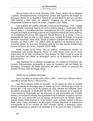 Los Jefes de Estado
© José Mejía Lacayo –
88
Manuel Antonio De la Cerda (Granada, 1780 - Rivas, 1828)1 fue un abogado
y político preindependentista nicaragüense, primer Jefe Supremo del Estado de
Nicaragua dentro de la República Federal de Centro América por dos períodos
1825 (electo) y 1827-1828) (en rebelión). Encabezó uno de los dos bandos
beligerantes durante la Guerra de Cerda y Argüello (1827-1828).
Juan Argüello del Castillo (Granada, Provincia de Nicaragua, 1778 - Ciudad
de Guatemala, República Federal de Centro América actual a Guatemala, 1830)
fue un político y preindependentista nicaragüense. En 1825 ocupó el cargo de
Vicejefe del Estado de Nicaragua dentro de la República Federal de Centro América
en el Gobierno del primer Jefe Supremo Manuel Antonio de la Cerda, y tras la
destitución de facto de éste en 1825 quedó como Vicejefe del Estado encargado
del Poder Ejecutivo1 hasta 1826. Ocupó la Jefatura Suprema del Estado por dos
períodos, de 1826 a 1827 y de 1828 a 1829. Su gobierno se caracterizó por un
profundo estado de anarquía. Encabezó uno de los dos bandos beligerantes
durante la Guerra de Cerda y Argüello (1827-1828).
Pedro Oviedo (1792-1842) fue un político nicaragüense natural de
Chinandega que siendo Sargento Mayor en 1824 formó parte de la Junta
Gubernativa de El Viejo presidida por Juan Salazar. En 1827 ocupó el cargo de
Jefe Provisional del Estado de Nicaragua1 dentro de la República Federal de
Centroamérica.
Juan Espinosa fue un político nicaragüense. En calidad de Presidente del
Consejo Representativo desempeñó el cargo de Consejero Jefe del Estado de
Nicaragua, encargado del Poder Ejecutivo, de 1829 a 1830, en ausencia de
Dionisio Herrera, Jefe del Estado electo.
ANTES DE LA GUERRA NACIONAL
Hubo tres jefes de estado entre 1854 y 1857: : José Fruto Chamorro Pérez,
José María Estrada Reyes y Patricio Rivas.
José María Estrada (1802 en Granada - 13 de agosto de 1856 en Ocotal)
fue el presidente de Nicaragua bajo el mando de Fruto Chamorro para dirigir la
guerra, del 12 de marzo al 23 de octubre de 1855. Estrada fue ratificado como
presidente provisional, el 10 de abril de 1855, un mes después de la muerte de
Fruto Chamorro. Disgustado por los esfuerzos de paz promovidos por Trinidad
Muñoz, y la mediación ofrecida por el presidente de El Salvador, la guerra continuó
porque, con una conclusión, por la falange norteamericana de William Walker.
Cuando Walker tomó Granada el 13 de octubre, quien también nombró a Patricio
Rivas como nuevo presidente de Nicaragua, Estrada abandonó la presidencia
nicaragüense el 23 de octubre de 1855. Estrada regresó a Nicaragua, quien
decidió reorganizar su gobierno en Somotillo el 21 de junio de 1856. y nombró a
 
