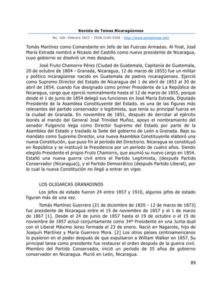 Revista de Temas Nicaragüenses
No. 166 –Febrero 2022 – ISSN 2164-4268 - http://www.temasnicas.net/
89
Tomás Martínez como Comandante en Jefe de las Fuerzas Armadas. Al final, José
María Estrada nombró a Nicasio del Castillo como nuevo presidente de Nicaragua,
cuyo gobierno se disolvió un mes después.
José Fruto Chamorro Pérez (Ciudad de Guatemala, Capitanía de Guatemala,
20 de octubre de 1804 - Granada, Nicaragua, 12 de marzo de 1855) fue un militar
y político nicaragüense nacido en Guatemala de padres nicaragüenses. Ejerció
como Supremo Director del Estado de Nicaragua del 1 de abril de 1853 al 30 de
abril de 1854, cuando fue designado como primer Presidente de La República de
Nicaragua, cargo que ejerció nominalmente hasta el 12 de marzo de 1855, porque
desde el 1 de junio de 1854 delegó sus funciones en José María Estrada, Diputado
Presidente de la Asamblea Constituyente del Estado. es una de las figuras más
relevantes del partido conservador o legitimista, que tenía su principal fuerza en
la ciudad de Granada. En noviembre de 1851, después de derrotar al ejército
leonés al mando del General José Trinidad Muñoz, apoyo el nombramiento del
senador Fulgencio Vega como Director Supremo del Estado por parte de la
Asamblea del Estado y traslado la Sede del gobierno de León a Granada. Bajo su
mandato como Supremo Director, una nueva Asamblea Constituyente elaboró una
nueva Constitución, que puso fin al período del Directorio. Nicaragua se constituyó
en República y se instituyó la Presidencia por un período de cuatro años. Siendo
elegido Presidente el propio Fruto Chamorro, que asumió su nuevo cargo en 1854.
Estalló una nueva guerra civil entre el Partido Legitimista, (después Partido
Conservador (Nicaragua)), y el Partido Democrático (después Partido Liberal), por
lo cual la nueva Constitución no llegó a entrar en vigor.
LOS OLIGARCAS GRANADINOS
Los jefes de estado fueron 24 entre 1857 y 1910, algunos jefes de estado
figuran más de una vez.
Tomás Martínez Guerrero (21 de diciembre de 1820 - 12 de marzo de 1873)
fue presidente de Nicaragua entre el 15 de noviembre de 1857 y el 1 de marzo
de 1867 [1]. Desde el 24 de junio de 1857 hasta el 19 de octubre o el 15 de
noviembre de 1857 actuó conjuntamente como 34º Presidente en una Junta dual
con el Liberal Máximo Jerez formada el 23 de enero. Nació en Nagarote, hijo de
Joaquín Martínez y María Guerrero Mora. [2] Los otros países centroamericanos
lo pusieron en el poder después de que expulsaron a William Walker en 1857. Su
principal tarea como presidente fue restaurar el orden después de la guerra civil.
Miembro del Partido Conservador, inició un período de 35 años de gobierno
conservador en Nicaragua. Murió en León, Nicaragua.
 