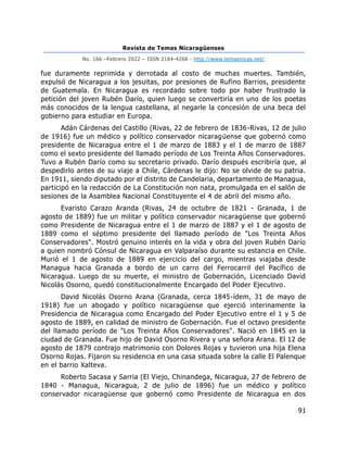 Revista de Temas Nicaragüenses
No. 166 –Febrero 2022 – ISSN 2164-4268 - http://www.temasnicas.net/
91
fue duramente reprimida y derrotada al costo de muchas muertes. También,
expulsó de Nicaragua a los jesuitas, por presiones de Rufino Barrios, presidente
de Guatemala. En Nicaragua es recordado sobre todo por haber frustrado la
petición del joven Rubén Darío, quien luego se convertiría en uno de los poetas
más conocidos de la lengua castellana, al negarle la concesión de una beca del
gobierno para estudiar en Europa.
Adán Cárdenas del Castillo (Rivas, 22 de febrero de 1836-Rivas, 12 de julio
de 1916) fue un médico y político conservador nicaragüense que gobernó como
presidente de Nicaragua entre el 1 de marzo de 1883 y el 1 de marzo de 1887
como el sexto presidente del llamado período de Los Treinta Años Conservadores.
Tuvo a Rubén Darío como su secretario privado. Darío después escribiría que, al
despedirlo antes de su viaje a Chile, Cárdenas le dijo: No se olvide de su patria.
En 1911, siendo diputado por el distrito de Candelaria, departamento de Managua,
participó en la redacción de La Constitución non nata, promulgada en el salón de
sesiones de la Asamblea Nacional Constituyente el 4 de abril del mismo año.
Evaristo Carazo Aranda (Rivas, 24 de octubre de 1821 - Granada, 1 de
agosto de 1889) fue un militar y político conservador nicaragüense que gobernó
como Presidente de Nicaragua entre el 1 de marzo de 1887 y el 1 de agosto de
1889 como el séptimo presidente del llamado período de "Los Treinta Años
Conservadores". Mostró genuino interés en la vida y obra del joven Rubén Darío
a quien nombró Cónsul de Nicaragua en Valparaíso durante su estancia en Chile.
Murió el 1 de agosto de 1889 en ejercicio del cargo, mientras viajaba desde
Managua hacia Granada a bordo de un carro del Ferrocarril del Pacífico de
Nicaragua. Luego de su muerte, el ministro de Gobernación, Licenciado David
Nicolás Osorno, quedó constitucionalmente Encargado del Poder Ejecutivo.
David Nicolás Osorno Arana (Granada, cerca 1845-ídem, 31 de mayo de
1918) fue un abogado y político nicaragüense que ejerció interinamente la
Presidencia de Nicaragua como Encargado del Poder Ejecutivo entre el 1 y 5 de
agosto de 1889, en calidad de ministro de Gobernación. Fue el octavo presidente
del llamado período de "Los Treinta Años Conservadores". Nació en 1845 en la
ciudad de Granada. Fue hijo de David Osorno Rivera y una señora Arana. El 12 de
agosto de 1879 contrajo matrimonio con Dolores Rojas y tuvieron una hija Elena
Osorno Rojas. Fijaron su residencia en una casa situada sobre la calle El Palenque
en el barrio Xalteva.
Roberto Sacasa y Sarria (El Viejo, Chinandega, Nicaragua, 27 de febrero de
1840 - Managua, Nicaragua, 2 de julio de 1896) fue un médico y político
conservador nicaragüense que gobernó como Presidente de Nicaragua en dos
 