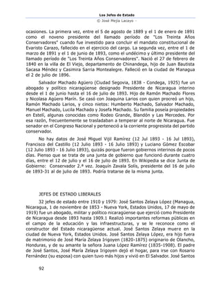 Los Jefes de Estado
© José Mejía Lacayo –
92
ocasiones. La primera vez, entre el 5 de agosto de 1889 y el 1 de enero de 1891
como el noveno presidente del llamado período de "Los Treinta Años
Conservadores" cuando fue investido para concluir el mandato constitucional de
Evaristo Carazo, fallecido en el ejercicio del cargo. La segunda vez, entre el 1 de
marzo de 1891 y el 1 de junio de 1893, como el undécimo y último presidente del
llamado período de "Los Treinta Años Conservadores". Nació el 27 de febrero de
1840 en la villa de El Viejo, departamento de Chinandega, hijo de Juan Bautista
Sacasa Méndez y Casimira Sarria Montealegre. Falleció en la ciudad de Managua
el 2 de julio de 1896.
Salvador Machado Agüero (Ciudad Segovia, 1838 - Condega, 1925) fue un
abogado y político nicaragüense designado Presidente de Nicaragua interino
desde el 1 de junio hasta el 16 de julio de 1893. Hijo de Ramón Machado Flores
y Nicolasa Agüero Marín. Se casó con Joaquina Larios con quien procreó un hijo,
Ramón Machado Larios, y cinco nietos: Humberto Machado, Salvador Machado,
Manuel Machado, Lucila Machado y Josefa Machado. Su familia poseía propiedades
en Estelí, algunas conocidas como Rodeo Grande, Blandón y Las Mercedes. Por
esa razón, frecuentemente se trasladaban a temperar al norte de Nicaragua. Fue
senador en el Congreso Nacional y perteneció a la corriente progresista del partido
conservador.
No hay datos de José Miguel Vijil Ramírez (12 Jul 1893 - 16 Jul 1893),
Francisco del Castillo (12 Julio 1893 - 16 Julio 1893) y Luciano Gómez Escobar
(12 Julio 1893 - 16 Julio 1893), quizás porque fueron gobiernos interinos de pocos
días. Pienso que se trata de una junta de gobierno que funcionó durante cuatro
días, entre el 12 de julio y el 16 de julio de 1893. En Wikipedia se dice Junta de
Gobierno: Conservador 2.ª vez. Joaquín Zavala Solís, presidente del 16 de julio
de 1893-31 al de julio de 1893. Podría tratarse de la misma junta.
JEFES DE ESTADO LIBERALES
32 jefes de estado entre 1910 y 1979: José Santos Zelaya López (Managua,
Nicaragua, 1 de noviembre de 1853 - Nueva York, Estados Unidos, 17 de mayo de
1919) fue un abogado, militar y político nicaragüense que ejerció como Presidente
de Nicaragua desde 1893 hasta 1909.1 Realizó importantes reformas públicas en
el campo de la educación y las infraestructuras, y se le reconoce como el
constructor del Estado nicaragüense actual. José Santos Zelaya muere en la
ciudad de Nueva York, Estados Unidos. José Santos Zelaya López, era hijo fuera
de matrimonio de José María Zelaya Irigoyen (1820-1875) originario de Olancho,
Honduras, y de su amante la señora Juana López Ramírez (1835-1908). El padre
de José Santos, José María Zelaya Irigoyen dejó el hogar, para irse con Rosario
Fernández (su esposa) con quien tuvo más hijos y vivió en El Salvador. José Santos
 