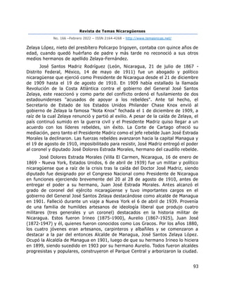 Revista de Temas Nicaragüenses
No. 166 –Febrero 2022 – ISSN 2164-4268 - http://www.temasnicas.net/
93
Zelaya López, nieto del presbítero Policarpo Irigoyen, contaba con quince años de
edad, cuando quedó huérfano de padre y más tarde no reconoció a sus otros
medios hermanos de apellido Zelaya-Fernández.
José Santos Madriz Rodríguez (León, Nicaragua, 21 de julio de 1867 -
Distrito Federal, México, 14 de mayo de 1911) fue un abogado y político
nicaragüense que ejerció como Presidente de Nicaragua desde el 21 de diciembre
de 1909 hasta el 19 de agosto de 1910. En 1909 había estallado la llamada
Revolución de la Costa Atlántica contra el gobierno del General José Santos
Zelaya, este reaccionó y como parte del conflicto ordenó el fusilamiento de dos
estadounidenses "acusados de apoyar a los rebeldes". Ante tal hecho, el
Secretario de Estado de los Estados Unidos Philander Chase Knox envió al
gobierno de Zelaya la famosa "Nota Knox" fechada el 1 de diciembre de 1909, a
raíz de la cual Zelaya renunció y partió al exilio. A pesar de la caída de Zelaya, el
país continuó sumido en la guerra civil y el Presidente Madriz quiso llegar a un
acuerdo con los líderes rebeldes, sin éxito. La Corte de Cartago ofreció su
mediación, pero tanto el Presidente Madriz como el jefe rebelde Juan José Estrada
Morales la declinaron. Las fuerzas rebeldes avanzaron hacia la capital Managua y
el 19 de agosto de 1910, imposibilitado para resistir, José Madriz entregó el poder
al coronel y diputado José Dolores Estrada Morales, hermano del caudillo rebelde.
José Dolores Estrada Morales (Villa El Carmen, Nicaragua, 16 de enero de
1869 - Nueva York, Estados Unidos, 6 de abril de 1939) fue un militar y político
nicaragüense que a raíz de la crisis tras la caída del Doctor José Madriz, siendo
diputado fue designado por el Congreso Nacional como Presidente de Nicaragua
en funciones ejerciendo brevemente del 20 al 28 de agosto de 1910, antes de
entregar el poder a su hermano, Juan José Estrada Morales. Antes alcanzó el
grado de coronel del ejército nicaragüense y tuvo importantes cargos en el
gobierno del General José Santos Zelaya destacándose como alcalde de Managua
en 1901. Falleció durante un viaje a Nueva York el 6 de abril de 1939. Provenía
de una familia de humildes artesanos de ideología liberal que produjo cuatro
militares (tres generales y un coronel) destacados en la historia militar de
Nicaragua. Estos fueron Irineo (1875-1900), Aurelio (1867-1925), Juan José
(1872-1947) y él, quienes fueron conocidos como Los Gracos. Por los años 1880,
los cuatro jóvenes eran artesanos, carpinteros y albañiles y se comenzaron a
destacar a la par del entonces Alcalde de Managua, José Santos Zelaya López.
Ocupó la Alcaldía de Managua en 1901, luego de que su hermano Irineo lo hiciera
en 1899, siendo sucedido en 1903 por su hermano Aurelio. Todos fueron alcaldes
progresistas y populares, construyeron el Parque Central y arborizaron la ciudad.
 