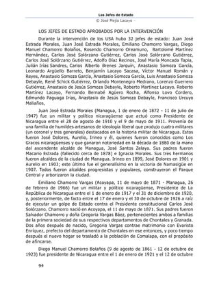 Los Jefes de Estado
© José Mejía Lacayo –
94
LOS JEFES DE ESTADO APROBADOS POR LA INTERVENCIÓN
Durante la intervención de los USA hubo 32 jefes de estado: Juan José
Estrada Morales, Juan José Estrada Morales, Emiliano Chamorro Vargas, Diego
Manuel Chamorro Bolaños, Rosendo Chamorro Oreamuno, Bartolomé Martínez
Hernández, Carlos José Solórzano Gutiérrez, Carlos José Solórzano Gutiérrez,
Carlos José Solórzano Gutiérrez, Adolfo Díaz Recinos, José María Moncada Tapia,
Julián Irías Sandres, Carlos Alberto Brenes Jarquín, Anastasio Somoza García,
Leonardo Argüello Barreto, Benjamín Lacayo Sacasa, Víctor Manuel Román y
Reyes, Anastasio Somoza García, Anastasio Somoza García, Luis Anastasio Somoza
Debayle, René Schick Gutiérrez, Orlando Montenegro Medrano, Lorenzo Guerrero
Gutiérrez, Anastasio de Jesús Somoza Debayle, Roberto Martínez Lacayo. Roberto
Martínez Lacayo, Fernando Bernabé Agüero Rocha, Alfonso Lovo Cordero,
Edmundo Paguaga Irías, Anastasio de Jesús Somoza Debayle, Francisco Urcuyo
Maliaños,
Juan José Estrada Morales (Managua, 1 de enero de 1872 - 11 de julio de
1947) fue un militar y político nicaragüense que actuó como Presidente de
Nicaragua entre el 28 de agosto de 1910 y el 9 de mayo de 1911. Provenía de
una familia de humildes artesanos de ideología liberal que produjo cuatro militares
(un coronel y tres generales) destacados en la historia militar de Nicaragua. Estos
fueron José Dolores, Aurelio, Irineo y él, quienes fueron conocidos como Los
Gracos nicaragüenses y que ganaron notoriedad en la década de 1880 de la mano
del ascendente alcalde de Managua, José Santos Zelaya. Sus padres fueron
Macario Estrada (fallecido cerca de 1878) e Ignacia Morales. Sus tres hermanos
fueron alcaldes de la ciudad de Managua. Irineo en 1899, José Dolores en 1901 y
Aurelio en 1903; este último fue el generalísimo en la victoria de Namasigüe en
1907. Todos fueron alcaldes progresistas y populares, construyeron el Parque
Central y arborizaron la ciudad.
Emiliano Chamorro Vargas (Acoyapa, 11 de mayo de 1871 - Managua, 26
de febrero de 1966) fue un militar y político nicaragüense, Presidente de La
República de Nicaragua entre el 1 de enero de 1917 y el 31 de diciembre de 1920,
y, posteriormente, de facto entre el 17 de enero y el 30 de octubre de 1926 a raíz
de ejecutar un golpe de Estado contra el Presidente constitucional Carlos José
Solórzano. Chamorro nació en Acoyapa, el 11 de mayo de 1871. Sus padres fueron
Salvador Chamorro y doña Gregoria Vargas Báez, pertenecientes ambos a familias
de la primera sociedad de sus respectivos departamentos de Chontales y Granada.
Dos años después de nacido, Gregoria Vargas contrae matrimonio con Evaristo
Enríquez, prefecto del departamento de Chontales en ese entonces, y poco tiempo
después el nuevo hogar se trasladó a la población de Comalapa, con el propósito
de afincarse.
Diego Manuel Chamorro Bolaños (9 de agosto de 1861 - 12 de octubre de
1923) fue presidente de Nicaragua entre el 1 de enero de 1921 y el 12 de octubre
 