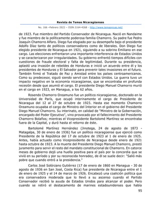 Revista de Temas Nicaragüenses
No. 166 –Febrero 2022 – ISSN 2164-4268 - http://www.temasnicas.net/
95
de 1923. Fue miembro del Partido Conservador de Nicaragua. Nació en Nandaime
y fue miembro de la políticamente poderosa familia Chamorro. Su padre fue Pedro
Joaquín Chamorro Alfaro. Diego fue elogiado por su desempeño bajo el presidente
Adolfo Díaz tanto de políticos conservadores como de liberales. Don Diego fue
elegido presidente de Nicaragua en 1921, siguiendo a su sobrino Emiliano en ese
cargo. Las elecciones enfrentaron una importante interferencia de Estados Unidos
y se caracterizaron por irregularidades. Su gobierno enfrentó tiempos difíciles con
cuestiones de fraude electoral y falta de legitimidad. Durante su presidencia,
aplastó una invasión de rebeldes de Honduras e inició un acuerdo entre él y los
presidentes de Honduras y El Salvador para prevenir tales invasiones en el futuro.
También firmó el Tratado de Paz y Amistad entre los países centroamericanos.
Como su predecesor, siguió siendo servil con Estados Unidos. La guerra tuvo un
impacto negativo en la economía nicaragüense, que se encontraba en profunda
recesión desde que asumió el cargo. El presidente Diego Manuel Chamorro murió
en el cargo en 1923, en Managua, a los 62 años.
Rosendo Chamorro Oreamuno fue un político nicaragüense, doctorado en la
Universidad de París, que ocupó interinamente el cargo de Presidente de
Nicaragua del 12 al 27 de octubre de 1923. Hasta ese momento Chamorro
Oreamuno ocupaba el cargo de Ministro del Interior en el gobierno del Presidente
Diego Manuel Chamorro. Su interinato, en calidad de "Ministro de la Gobernación,
encargado del Poder Ejecutivo", vino provocado por el fallecimiento del Presidente
Chamorro Bolaños; mientras el Vicepresidente Bartolomé Martínez se encontraba
fuera de la Capital, y duró hasta el retorno de éste.
Bartolomé Martínez Hernández (Jinotega, 24 de agosto de 1873 -
Matagalpa, 30 de enero de 1936) fue un político nicaragüense que ejerció como
Presidente de la República del 17 de octubre de 1923 al 1 de enero de 1925.
Antes, había actuado como Vicepresidente de Nicaragua desde enero de 1921
hasta octubre de 1923. A la muerte del Presidente Diego Manuel Chamorro, prestó
juramento para servir el resto del mandato constitucional de Chamorro. En catorce
meses de gobierno dejó una huella positiva para el país por la concordia que se
vivió en su período y por su reconocida honradez, de él se suele decir: "Salió más
pobre que cuando entró a la presidencia."
Carlos José Solórzano Gutiérrez (17 de enero de 1860 en Managua - 30 de
agosto de 1936 en San José, Costa Rica) fue presidente de Nicaragua entre el 1
de enero de 1925 y el 14 de marzo de 1926. Encabezó una coalición política que
era conservadora moderada que lo llevó a su ascenso cuando el Partido
Conservador recibió la ayuda de Estados Unidos para alcanzar el poder. Pero
cuando se retiró el destacamento de marines estadounidenses que había
 