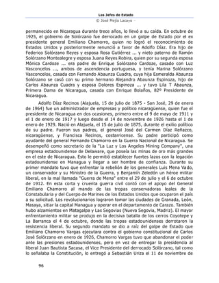 Los Jefes de Estado
© José Mejía Lacayo –
96
permanecido en Nicaragua durante trece años, lo llevó a su caída. En octubre de
1925, el gobierno de Solórzano fue derrocado en un golpe de Estado por el ex
presidente general Emiliano Chamorro, quien no logró el reconocimiento de
Estados Unidos y posteriormente renunció a favor de Adolfo Díaz. Era hijo de
Federico Solórzano Reyes y esposa Rosa Gutiérrez ... y nieto paterno de Ramón
Solórzano Montealegre y esposa Juana Reyes Robira, quien por su segunda esposa
Mónica Cardoze ... era padre de Enrique Solórzano Cardoze, casado con Luz
Vasconcelos ..., ambos de ascendencia portuguesa, y tenía Marina Solórzano
Vasconcelos, casada con Fernando Abaunza Cuadra, cuya hija Esmeralda Abaunza
Solórzano se casó con su primo hermano Alejandro Abaunza Espinoza, hijo de
Carlos Abaunza Cuadra y esposa Dolores Espinoza ... y tuvo Lila T Abaunza,
Primera Dama de Nicaragua, casada con Enrique Bolaños, 82º Presidente de
Nicaragua.
Adolfo Díaz Recinos (Alajuela, 15 de julio de 1875 - San José, 29 de enero
de 1964) fue un administrador de empresas y político nicaragüense, quien fue el
presidente de Nicaragua en dos ocasiones, primero entre el 9 de mayo de 1911 y
el 1 de enero de 1917 y luego desde el 14 de noviembre de 1926 hasta el 1 de
enero de 1929. Nació en Alajuela, el 15 de julio de 1875, durante el exilio político
de su padre. Fueron sus padres, el general José del Carmen Díaz Reñazco,
nicaragüense, y Francisca Recinos, costarricense. Su padre participó como
ayudante del general Fernando Chamorro en la Guerra Nacional de Nicaragua. Se
desempeñó como secretario de la "La Luz y Los Angeles Mining Company", una
empresa estadounidense de Delaware, que poseía las minas de oro más grandes
en el este de Nicaragua. Esto le permitió establecer fuertes lazos con la legación
estadounidense en Managua y llegar a ser hombre de confianza. Durante su
primer mandato tuvo que enfrentar la rebelión de los generales Luis Mena Vado,
un conservador y su Ministro de la Guerra, y Benjamín Zeledón un héroe militar
liberal, en la mal llamada "Guerra de Mena" entre el 29 de julio y el 6 de octubre
de 1912. En esta corta y cruenta guerra civil contó con el apoyo del General
Emiliano Chamorro al mando de las tropas conservadoras leales de la
Constabularia y del Cuerpo de Marines de los Estados Unidos que ocuparon el país
a su solicitud. Los revolucionarios lograron tomar las ciudades de Granada, León,
Masaya, sitiar la capital Managua y operar en el departamento de Carazo. También
hubo alzamientos en Matagalpa y Las Segovias (Nueva Segovia, Madriz). El mayor
enfrentamiento militar se produjo en la decisiva batalla de los cerros Coyotepe y
La Barranca el 4 de octubre, donde las tropas estadounidenses derrotaron la
resistencia liberal. Su segundo mandato se dio a raíz del golpe de Estado que
Emiliano Chamorro Vargas ejecutara contra el gobierno constitucional de Carlos
José Solórzano en enero de 1926, Chamorro Vargas tuvo que abandonar el poder
ante las presiones estadounidenses, pero en vez de entregar la presidencia al
liberal Juan Bautista Sacasa, el Vice Presidente del derrocado Solórzano, tal como
lo señalaba la Constitución, lo entregó a Sebastián Uriza el 11 de noviembre de
 