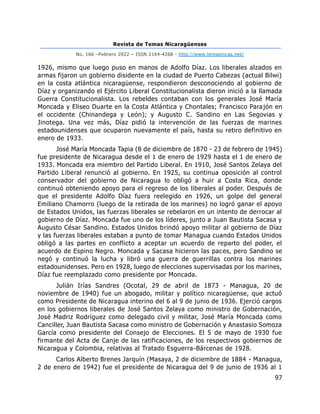 Revista de Temas Nicaragüenses
No. 166 –Febrero 2022 – ISSN 2164-4268 - http://www.temasnicas.net/
97
1926, mismo que luego puso en manos de Adolfo Díaz. Los liberales alzados en
armas fijaron un gobierno disidente en la ciudad de Puerto Cabezas (actual Bilwi)
en la costa atlántica nicaragüense, respondieron desconociendo al gobierno de
Díaz y organizando el Ejército Liberal Constitucionalista dieron inició a la llamada
Guerra Constitucionalista. Los rebeldes contaban con los generales José María
Moncada y Eliseo Duarte en la Costa Atlántica y Chontales; Francisco Parajón en
el occidente (Chinandega y León); y Augusto C. Sandino en Las Segovias y
Jinotega. Una vez más, Díaz pidió la intervención de las fuerzas de marines
estadounidenses que ocuparon nuevamente el país, hasta su retiro definitivo en
enero de 1933.
José María Moncada Tapia (8 de diciembre de 1870 - 23 de febrero de 1945)
fue presidente de Nicaragua desde el 1 de enero de 1929 hasta el 1 de enero de
1933. Moncada era miembro del Partido Liberal. En 1910, José Santos Zelaya del
Partido Liberal renunció al gobierno. En 1925, su continua oposición al control
conservador del gobierno de Nicaragua lo obligó a huir a Costa Rica, donde
continuó obteniendo apoyo para el regreso de los liberales al poder. Después de
que el presidente Adolfo Díaz fuera reelegido en 1926, un golpe del general
Emiliano Chamorro (luego de la retirada de los marines) no logró ganar el apoyo
de Estados Unidos, las fuerzas liberales se rebelaron en un intento de derrocar al
gobierno de Díaz. Moncada fue uno de los líderes, junto a Juan Bautista Sacasa y
Augusto César Sandino. Estados Unidos brindó apoyo militar al gobierno de Díaz
y las fuerzas liberales estaban a punto de tomar Managua cuando Estados Unidos
obligó a las partes en conflicto a aceptar un acuerdo de reparto del poder, el
acuerdo de Espino Negro. Moncada y Sacasa hicieron las paces, pero Sandino se
negó y continuó la lucha y libró una guerra de guerrillas contra los marines
estadounidenses. Pero en 1928, luego de elecciones supervisadas por los marines,
Díaz fue reemplazado como presidente por Moncada.
Julián Irías Sandres (Ocotal, 29 de abril de 1873 - Managua, 20 de
noviembre de 1940) fue un abogado, militar y político nicaragüense, que actuó
como Presidente de Nicaragua interino del 6 al 9 de junio de 1936. Ejerció cargos
en los gobiernos liberales de José Santos Zelaya como ministro de Gobernación,
José Madriz Rodríguez como delegado civil y militar, José María Moncada como
Canciller, Juan Bautista Sacasa como ministro de Gobernación y Anastasio Somoza
García como presidente del Consejo de Elecciones. El 5 de mayo de 1930 fue
firmante del Acta de Canje de las ratificaciones, de los respectivos gobiernos de
Nicaragua y Colombia, relativas al Tratado Esguerra-Bárcenas de 1928.
Carlos Alberto Brenes Jarquín (Masaya, 2 de diciembre de 1884 - Managua,
2 de enero de 1942) fue el presidente de Nicaragua del 9 de junio de 1936 al 1
 