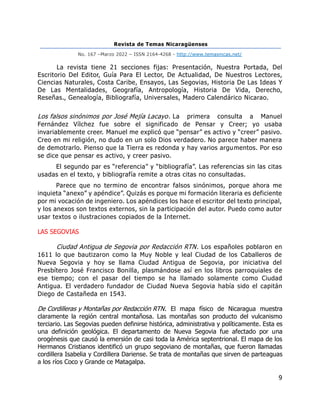 Revista de Temas Nicaragüenses
No. 167 –Marzo 2022 – ISSN 2164-4268 - http://www.temasnicas.net/
9
La revista tiene 21 secciones fijas: Presentación, Nuestra Portada, Del
Escritorio Del Editor, Guía Para El Lector, De Actualidad, De Nuestros Lectores,
Ciencias Naturales, Costa Caribe, Ensayos, Las Segovias, Historia De Las Ideas Y
De Las Mentalidades, Geografía, Antropología, Historia De Vida, Derecho,
Reseñas., Genealogía, Bibliografía, Universales, Madero Calendárico Nicarao.
Los falsos sinónimos por José Mejía Lacayo. La primera consulta a Manuel
Fernández Vílchez fue sobre el significado de Pensar y Creer; yo usaba
invariablemente creer. Manuel me explicó que “pensar” es activo y “creer” pasivo.
Creo en mi religión, no dudo en un solo Dios verdadero. No parece haber manera
de demotrarlo. Pienso que la Tierra es redonda y hay varios argumentos. Por eso
se dice que pensar es activo, y creer pasivo.
El segundo par es “referencia” y “bibliografía”. Las referencias sin las citas
usadas en el texto, y bibliografía remite a otras citas no consultadas.
Parece que no termino de encontrar falsos sinónimos, porque ahora me
inquieta “anexo” y apéndice”. Quizás es porque mi formación literaria es deficiente
por mi vocación de ingeniero. Los apéndices los hace el escritor del texto principal,
y los anexos son textos externos, sin la participación del autor. Puedo como autor
usar textos o ilustraciones copiados de la Internet.
LAS SEGOVIAS
Ciudad Antigua de Segovia por Redacción RTN. Los españoles poblaron en
1611 lo que bautizaron como la Muy Noble y leal Ciudad de los Caballeros de
Nueva Segovia y hoy se llama Ciudad Antigua de Segovia, por iniciativa del
Presbítero José Francisco Bonilla, plasmándose así en los libros parroquiales de
ese tiempo; con el pasar del tiempo se ha llamado solamente como Ciudad
Antigua. El verdadero fundador de Ciudad Nueva Segovia había sido el capitán
Diego de Castañeda en 1543.
De Cordilleras y Montañas por Redacción RTN. El mapa físico de Nicaragua muestra
claramente la región central montañosa. Las montañas son producto del vulcanismo
terciario. Las Segovias pueden definirse histórica, administrativa y políticamente. Esta es
una definición geológica. El departamento de Nueva Segovia fue afectado por una
orogénesis que causó la emersión de casi toda la América septentrional. El mapa de los
Hermanos Cristianos identificó un grupo segoviano de montañas, que fueron llamadas
cordillera Isabelia y Cordillera Dariense. Se trata de montañas que sirven de parteaguas
a los ríos Coco y Grande ce Matagalpa.
 