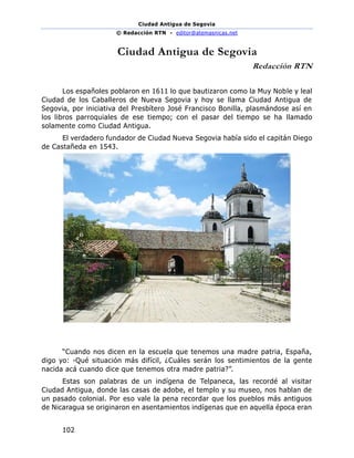 Ciudad Antigua de Segovia
© Redacción RTN - editor@atemasnicas.net
102
Ciudad Antigua de Segovia
Redacción RTN
Los españoles poblaron en 1611 lo que bautizaron como la Muy Noble y leal
Ciudad de los Caballeros de Nueva Segovia y hoy se llama Ciudad Antigua de
Segovia, por iniciativa del Presbítero José Francisco Bonilla, plasmándose así en
los libros parroquiales de ese tiempo; con el pasar del tiempo se ha llamado
solamente como Ciudad Antigua.
El verdadero fundador de Ciudad Nueva Segovia había sido el capitán Diego
de Castañeda en 1543.
“Cuando nos dicen en la escuela que tenemos una madre patria, España,
digo yo: -Qué situación más difícil, ¿Cuáles serán los sentimientos de la gente
nacida acá cuando dice que tenemos otra madre patria?”.
Estas son palabras de un indígena de Telpaneca, las recordé al visitar
Ciudad Antigua, donde las casas de adobe, el templo y su museo, nos hablan de
un pasado colonial. Por eso vale la pena recordar que los pueblos más antiguos
de Nicaragua se originaron en asentamientos indígenas que en aquella época eran
 
