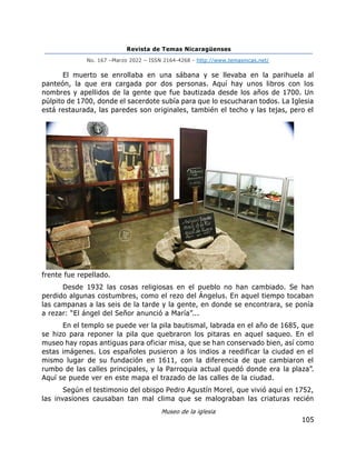 Revista de Temas Nicaragüenses
No. 167 –Marzo 2022 – ISSN 2164-4268 - http://www.temasnicas.net/
105
El muerto se enrollaba en una sábana y se llevaba en la parihuela al
panteón, la que era cargada por dos personas. Aquí hay unos libros con los
nombres y apellidos de la gente que fue bautizada desde los años de 1700. Un
púlpito de 1700, donde el sacerdote subía para que lo escucharan todos. La Iglesia
está restaurada, las paredes son originales, también el techo y las tejas, pero el
frente fue repellado.
Desde 1932 las cosas religiosas en el pueblo no han cambiado. Se han
perdido algunas costumbres, como el rezo del Ángelus. En aquel tiempo tocaban
las campanas a las seis de la tarde y la gente, en donde se encontrara, se ponía
a rezar: “El ángel del Señor anunció a María”...
En el templo se puede ver la pila bautismal, labrada en el año de 1685, que
se hizo para reponer la pila que quebraron los pitaras en aquel saqueo. En el
museo hay ropas antiguas para oficiar misa, que se han conservado bien, así como
estas imágenes. Los españoles pusieron a los indios a reedificar la ciudad en el
mismo lugar de su fundación en 1611, con la diferencia de que cambiaron el
rumbo de las calles principales, y la Parroquia actual quedó donde era la plaza”.
Aquí se puede ver en este mapa el trazado de las calles de la ciudad.
Según el testimonio del obispo Pedro Agustín Morel, que vivió aquí en 1752,
las invasiones causaban tan mal clima que se malograban las criaturas recién
Museo de la iglesia
 