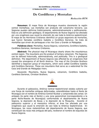 De Cordilleras y Montañas
© Redacción RTN - editor@atemasnicas.net
108
De Cordilleras y Montañas
Redacción RTN
Resumen: El mapa físico de Nicaragua muestra claramente la región
central montañosa. Las montañas son producto del vulcanismo terciario. Las
Segovias pueden definirse históricamente, administrativamente y políticamente.
Esta es una definición geológica. El departamento de Nueva Segovia fue afectado
por una orogénesis que causó la emersión de casi toda la América septentrional.
El mapa de los Hermanos Cristianos identificó un grupo segoviano de montañas,
que fueron llamadas cordillera Isabelia y Cordillera Dariense. Se trata de
montañas que sirven de parteaguas a los ríos Coco y Grande ce Matagalpa.
Palabras clave: Montañas, Nueva Segovia, vulcanismo, Cordillera Isabelia,
Cordillera Dariense, Hermanos Cristianos.
Abstract: The physical map of Nicaragua clearly shows the mountainous
central region. The mountains are the product of tertiary volcanism. The Segovias
can be defined historically, administratively, and politically. This is a geological
definition. The department of Nueva Segovia was affected by an orogenesis that
caused the emergence of all North America. The map of the Christian Brothers
identified a Segovian group of mountains, which were called Cordillera Isabelia
and Cordillera Dariense. These are mountains that serve as a watershed for the
Coco and Grande de Matagalpa rivers.
Keywords: Mountains, Nueva Segovia, volcanism, Cordillera Isabelia,
Cordillera Dariense, Christian Brothers.
Durante el paleozoico, América Central Septentrional estaba cubierta por
una franja de montañas antiguas deformadas, extendiéndose hasta el Norte de
Nicaragua con el nombre de América Central Nuclear y comprendía dos zonas: Un
antepaís (la parte más al Norte) y una zona geosinclinal (correspondiente a la
parte Norte-Noeste de Nicaragua) conformando el departamento de Nueva
Segovia, la depresión de Bocay y la depresión de la Mosquitia. Durante el
paleozoico superior y el mesozoico inferior, el área fue afectada por una
orogénesis que causó la emersión de casi toda la América Septentrional. En
Nicaragua, las rocas metamórficas del departamento de Nueva Segovia, que
constituyen las rocas más antiguas del país, recibieron el nombre de esquistos de
Nueva Segovia.
 