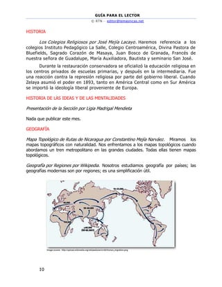 GUÍA PARA EL LECTOR
© RTN – editor@temasnicas.net
10
HISTORIA
Los Colegios Religiosos por José Mejía Lacayo. Haremos referencia a los
colegios Instituto Pedagógico La Salle, Colegio Centroamérica, Divina Pastora de
Bluefields, Sagrado Corazón de Masaya, Juan Bosco de Granada, Francés de
nuestra señora de Guadalupe, María Auxiliadora, Bautista y seminario San José.
Durante la restauración conservadora se oficializó la educación religiosa en
los centros privados de escuelas primarias, y después en la intermediaria. Fue
una reacción contra la represión religiosa por parte del gobierno liberal. Cuando
Zelaya asumió el poder en 1893, tanto en América Central como en Sur América
se importó la ideología liberal proveniente de Europa.
HISTORIA DE LAS IDEAS Y DE LAS MENTALIDADES
Presentación de la Sección por Ligia Madrigal Mendieta
Nada que publicar este mes.
GEOGRAFÍA
Mapa Topológico de Rutas de Nicaragua por Constantino Mejía Narváez. Miramos los
mapas topográficos con naturalidad. Nos enfrentamos a los mapas topológicos cuando
abordamos un tren metropolitano en las grandes ciudades. Todas ellas tienen mapas
topológicos.
Geografía por Regiones por Wikipedia. Nosotros estudiamos geografía por países; las
geografías modernas son por regiones; es una simplificación útil.
 
