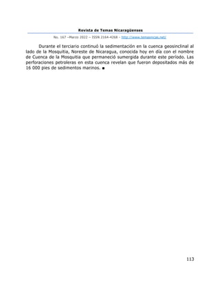 Revista de Temas Nicaragüenses
No. 167 –Marzo 2022 – ISSN 2164-4268 - http://www.temasnicas.net/
113
Durante el terciario continuó la sedimentación en la cuenca geosinclinal al
lado de la Mosquitia, Noreste de Nicaragua, conocida hoy en día con el nombre
de Cuenca de la Mosquitia que permaneció sumergida durante este período. Las
perforaciones petroleras en esta cuenca revelan que fueron depositados más de
16 000 pies de sedimentos marinos. ■
 