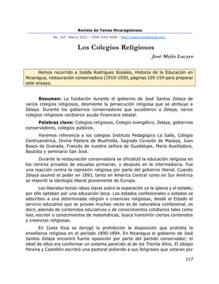 Revista de Temas Nicaragüenses
No. 167 –Marzo 2022 – ISSN 2164-4268 - http://www.temasnicas.net/
117
Los Colegios Religiosos
José Mejía Lacayo
Hemos recurrido a Isolda Rodríguez Rosales, Historia de la Educación en
Nicaragua, restauración conservadora (1910-1930, páginas 105-154 para preparar
este ensayo.
Resumen: La fundación durante el gobierno de José Santos Zelaya de
varios colegios religiosos, desmiente la persecución religiosa que se atribuye a
Zelaya. Durante los gobiernos conservadores que sucedieron a Zelaya, varios
colegios religiosos recibieron ayuda financiera estatal.
Palabras clave: Colegios religiosos, Colegio evangélico, Zelaya, gobiernos
conservadores, colegios públicos.
Haremos referencia a los colegios Instituto Pedagógico La Salle, Colegio
Centroamérica, Divina Pastora de Bluefields, Sagrado Corazón de Masaya, Juan
Bosco de Granada, Francés de nuestra señora de Guadalupe, María Auxiliadora,
Bautista y seminario San José.
Durante la restauración conservadora se oficializó la educación religiosa en
los centros privados de escuelas primarias, y después en la intermediaria. Fue
una reacción contra la represión religiosa por parte del gobierno liberal. Cuando
Zelaya asumió el poder en 1893, tanto en América Central como en Sur América
se importó la ideología liberal proveniente de Europa.
Los liberales tenían ideas claras sobre la separación ce la iglesia y el estado;
por ello optaban por una educación laica. Los estados confesionales o estados se
adscriben a una determinada religión o creencias religiosas, desde el Estado el
servicio educativo que se provee muchas veces es de naturaleza confesional, es
decir, además de contenidos educativos y de conocimientos cotidianos tales como
leer, escribir o conocimientos de matemáticas, busca transmitir ciertos contenidos
y creencias religiosas.
En Costa Rica se derogó la prohibición la disposición que prohibía la
enseñanza religiosa en el período 1890-1894. En Nicaragua el gobierno de José
Santos Zelaya encontró fuerte oposición por parte del partido conservador; el
ideal de ellos era conformar un sistema parecido al de los Treinta Años. El obispo
Pereira y Castellón escribió una pastoral pidiendo a sus feligreses que votaran por
 