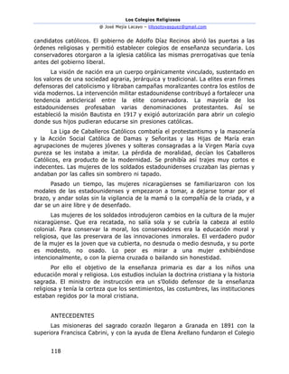 Los Colegios Religiosos
@ José Mejía Lacayo – lillysotovasquez@gmail.com
118
candidatos católicos. El gobierno de Adolfo Díaz Recinos abrió las puertas a las
órdenes religiosas y permitió establecer colegios de enseñanza secundaria. Los
conservadores otorgaron a la iglesia católica las mismas prerrogativas que tenía
antes del gobierno liberal.
La visión de nación era un cuerpo orgánicamente vinculado, sustentado en
los valores de una sociedad agraria, jerárquica y tradicional. La elites eran firmes
defensoras del catolicismo y libraban campañas moralizantes contra los estilos de
vida modernos. La intervención militar estadounidense contribuyó a fortalecer una
tendencia anticlerical entre la elite conservadora. La mayoría de los
estadounidenses profesaban varias denominaciones protestantes. Así se
estableció la misión Bautista en 1917 y exigió autorización para abrir un colegio
donde sus hijos pudieran educarse sin presiones católicas.
La Liga de Caballeros Católicos combatía el protestantismo y la masonería
y la Acción Social Católica de Damas y Señoritas y las Hijas de María eran
agrupaciones de mujeres jóvenes y solteras consagradas a la Virgen María cuya
pureza se les instaba a imitar. La pérdida de moralidad, decían los Caballeros
Católicos, era producto de la modernidad. Se prohibía así trajes muy cortos e
indecentes. Las mujeres de los soldados estadounidenses cruzaban las piernas y
andaban por las calles sin sombrero ni tapado.
Pasado un tiempo, las mujeres nicaragüenses se familiarizaron con los
modales de las estadounidenses y empezaron a tomar, a dejarse tomar por el
brazo, y andar solas sin la vigilancia de la mamá o la compañía de la criada, y a
dar se un aire libre y de desenfado.
Las mujeres de los soldados introdujeron cambios en la cultura de la mujer
nicaragüense. Que era recatada, no salía sola y se cubría la cabeza al estilo
colonial. Para conservar la moral, los conservadores era la educación moral y
religiosa, que las preservara de las innovaciones inmorales. El verdadero pudor
de la mujer es la joven que va cubierta, no desnuda o medio desnuda, y su porte
es modesto, no osado. Lo peor es mirar a una mujer exhibiéndose
intencionalmente, o con la pierna cruzada o bailando sin honestidad.
Por ello el objetivo de la enseñanza primaria es dar a los niños una
educación moral y religiosa. Los estudios incluían la doctrina cristiana y la historia
sagrada. El ministro de instrucción era un s’0olido defensor de la enseñanza
religiosa y tenía la certeza que los sentimientos, las costumbres, las instituciones
estaban regidos por la moral cristiana.
ANTECEDENTES
Las misioneras del sagrado corazón llegaron a Granada en 1891 con la
superiora Francisca Cabrini, y con la ayuda de Elena Arellano fundaron el Colegio
 