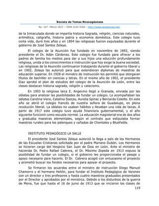 Revista de Temas Nicaragüenses
No. 167 –Marzo 2022 – ISSN 2164-4268 - http://www.temasnicas.net/
119
de la Inmaculada donde se impartía historia Sagrada, religión, ciencias naturales,
aritmética, caligrafía, historia patria y economía doméstica. Este colegio tuvo
corta vida, duró tres años y en 1894 las religiosas fueron expulsadas durante el
gobierno de José Santos Zelaya.
El colegio de la Asunción fue fundado en noviembre de 1892, siendo
presidente el Dr. Adán Cárdenas. Este colegio fue fundado para ofrecer a los
padres de familia los medios para dar a sus hijos una educción profundamente
religiosa, unida a los conocimientos e instrucción que hoy exige la buena sociedad.
Las religiosas de la Asunción continuaron trabajando durante el gobierno liberal y
en 1902, Zelaya las autorizó para que extendieran diplomas de maestras de
educación superior. En 1928 el ministro de instrucción les permitió que otorgaran
títulos de bachiller en ciencias y letras. En el mismo año de 1902, el presidente
Diaz aprobó el plan de estudios del colegio de la Asunción de León, entre las
clases destacan historia sagrada, religión y catecismo.
En 1903 la religiosa laica E. Angevino llegó a Granada, enviada por las
oblatas para analizar las posibilidades de fundar un colegio. La acompañaban las
oblatas Carolina Viere, Catalina Soeces, Aurelia Spinac y Bernarda Colette. En este
año se abrió el colegio francés de nuestra señora de Guadalupe, en plena
revolución liberal. La oblatas no usaban hábitos y llevaban una vida de laicas. A
partir de 1917 este colegio tuvo ayuda financiera gubernamental, y el año
siguiente funcionó como escuela normal. La educación magisterial era de dos años
y graduaba maestras elementales, según el contrato que estipulaba formar
maestras rurales para los palenques y cañadas de Chontales y Bluefields.
INSTITUTO PEDAGÓGICO LA SALLE
El presidente José Santos Zelaya autorizó la llega a país de los Hermanos
de las Escuelas Cristianas solicitada por el padre Mariano Dubón. Los Hermanos
se hicieron cargo del Hospicio San Juan de Dios en León. Ante el ministro de
hacienda Dr. Pedro Rafael Cabrera, el Dr. Máximo Zepeda en 1913 expuso la
posibilidad de fundar un colegio, si el gobierno les proporcionaba el pasaje y
apoyo necesario para hacerlo. El Dr. Cabrera acogió con entusiasmo el proyecto
y prometió buscar los fondos necesarios para apoyar el proyecto.
Se firmaron los acuerdos entre el ministro de instrucción Diego Manuel
Chamorro y el hermano Helión, para fundar el Instituto Pedagógico de Varones
con un director y tres profesores y hasta cuatro maestros graduados presentados
por el Director y aprobados por el ministros. Debido a los disturbios de la guerra
de Mena, fue que hasta el 16 de junio de 1913 que se iniciaron las clases de
 