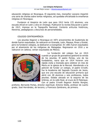 Los Colegios Religiosos
@ José Mejía Lacayo – lillysotovasquez@gmail.com
120
educación religiosa en Nicaragua. El siguiente mes, monseñor Lezcano impartió
una serie de charlas sobre temas religiosos, así quedaba oficializada la enseñanza
religiosa en Nicaragua.
Fundaron el Hospicio de León que para 1912 tenía 172 alumnos; una
escuela oficial en León y otra en Jinotega. Publicaron la revista Educación a partir
de 1917, impresa en la Topografía Nacional. Contenía artículos históricos,
literarios, pedagógicos y discursos de personalidades.
COLEGIO CENTROAMÉRICA
Los jesuitas llegaron a Nicaragua en 1871 provenientes de Guatemala de
donde fueron expulsados. Se radicaron en Granada, León, Masaya, Rivas y Ocotal,
pero no fundaron colegios, se dedicaron a evangelizar. En 1881 fueron expulsados
por el alzamiento de los indígenas de Matagalpa. Regresaron en 1916 y se
radicaron en Jalteva; venían expulsados de México.
La fundación del colegio fue en 1915
cuando un grupo de granadinos gestionó la venida
de los jesuitas. El padre Portas, uno de los
fundadores, narra que en 1914 hicieron una
rápida visita a Granada para celebrar en mes de
María en la iglesia de la Merced. Atendiendo a la
petición de fundar un colegio, el padre Crivelli;
fue la Academia del Sagrado Corazón de Jesús,
que era una escuela de educación primaria que
abrió con 28 alumnos y seis profesores, todos
jesuitas. Estaba ubicado en la esquina de las
Urbinas, en la calle Real, al cruce de El Palenque.
Con el padre Crivelli llegaron Andrés Rongier,
prefecto; Bernardo Portas, director espiritual; Antonio Stella, profesor de cuarto
grado; José Hernández, de tercero; y Francisco Zambrano, de primero.
 