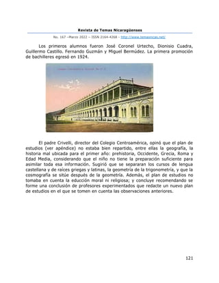 Revista de Temas Nicaragüenses
No. 167 –Marzo 2022 – ISSN 2164-4268 - http://www.temasnicas.net/
121
Los primeros alumnos fueron José Coronel Urtecho, Dionisio Cuadra,
Guillermo Castillo. Fernando Guzmán y Miguel Bermúdez. La primera promoción
de bachilleres egresó en 1924.
El padre Crivelli, director del Colegio Centroamérica, opinó que el plan de
estudios (ver apéndice) no estaba bien repartido, entre ellas la geografía, la
historia mal ubicada para el primer año: prehistoria, Occidente, Grecia, Roma y
Edad Media, considerando que el niño no tiene la preparación suficiente para
asimilar toda esa información. Sugirió que se separaran los cursos de lengua
castellana y de raíces griegas y latinas, la geometría de la trigonometría, y que la
cosmografía se sitúe después de la geometría. Además, el plan de estudios no
tomaba en cuenta la educción moral ni religiosa; y concluye recomendando se
forme una conclusión de profesores experimentados que redacte un nuevo plan
de estudios en el que se tomen en cuenta las observaciones anteriores.
 