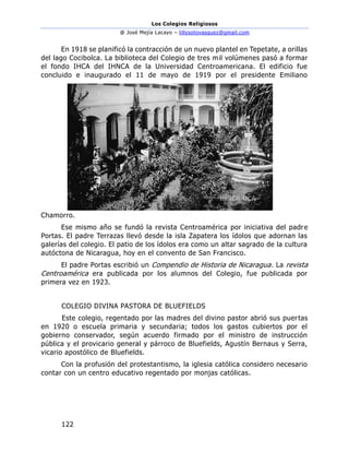 Los Colegios Religiosos
@ José Mejía Lacayo – lillysotovasquez@gmail.com
122
En 1918 se planificó la contracción de un nuevo plantel en Tepetate, a orillas
del lago Cocibolca. La biblioteca del Colegio de tres mil volúmenes pasó a formar
el fondo IHCA del IHNCA de la Universidad Centroamericana. El edificio fue
concluido e inaugurado el 11 de mayo de 1919 por el presidente Emiliano
Chamorro.
Ese mismo año se fundó la revista Centroamérica por iniciativa del padre
Portas. El padre Terrazas llevó desde la isla Zapatera los ídolos que adornan las
galerías del colegio. El patio de los ídolos era como un altar sagrado de la cultura
autóctona de Nicaragua, hoy en el convento de San Francisco.
El padre Portas escribió un Compendio de Historia de Nicaragua. La revista
Centroamérica era publicada por los alumnos del Colegio, fue publicada por
primera vez en 1923.
COLEGIO DIVINA PASTORA DE BLUEFIELDS
Este colegio, regentado por las madres del divino pastor abrió sus puertas
en 1920 o escuela primaria y secundaria; todos los gastos cubiertos por el
gobierno conservador, según acuerdo firmado por el ministro de instrucción
pública y el provicario general y párroco de Bluefields, Agustín Bernaus y Serra,
vicario apostólico de Bluefields.
Con la profusión del protestantismo, la iglesia católica considero necesario
contar con un centro educativo regentado por monjas católicas.
 