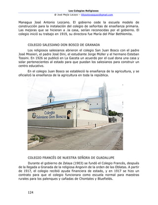 Los Colegios Religiosos
@ José Mejía Lacayo – lillysotovasquez@gmail.com
124
Managua José Antonio Lezcano. El gobierno cede la escuela modelo de
construcción para la instalación del colegio de señoritas de enseñanza primaria.
Las mejoras que se hicieran a .la casa, serían reconocidas por el gobierno. El
colegio inició su trabajo en 1919, su directora fue María del Pilar Bethlemita.
COLEGIO SALESIANO DON BOSCO DE GRANADA
Los religiosos salesianos abrieron el colegio San Juan Bosco con el padre
José Missieri, el padre José Dini, el estudiante Jorge Müller y el hermano Esteban
Tossini. En 1926 se publicó en La Gaceta un acuerdo por el cual dona una casa y
solar pertenecientes al estado para que puedan los salesianos para construir un
centro educativo.
En el colegio Juan Bosco se estableció la enseñanza de la agricultura, y se
oficializó la enseñanza de la agricultura en toda la república.
COLEGIO FRANCÉS DE NUESTRA SEÑORA DE GUADALUPE
Durante el gobierno de Zelaya (1903) se fundó el Colegio Francés, después
de la llegada a Granada de la religiosa Angevin de la orden de las Oblatas. A partir
de 1917, el colegio recibió ayuda financiera de estado, y en 1917 se hizo un
contrato para que el colegio funcionara como escuela normal para maestras
rurales para los palenques y cañadas de Chontales y Bluefields.
 