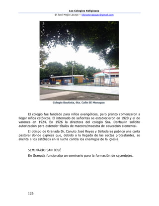 Los Colegios Religiosos
@ José Mejía Lacayo – lillysotovasquez@gmail.com
126
El colegio fue fundado para niños evangélicos, pero pronto comenzaron a
llegar niños católicos. El internado de señoritas se establecieron en 1920 y el de
varones en 1924. En 1926 la directora del colegio Sra. DeMoulin solicito
autorización para extender títulos de maestro/maestra de educación elemental.
El obispo de Granada Dr. Canuto José Reyes y Balladares publicó una carta
pastoral donde expresa que, debido a la llegada de las sectas protestantes, se
alienta a los católicos en la lucha contra los enemigos de la iglesia.
SEMINARIO SAN JOSÉ
En Granada funcionaba un seminario para la formación de sacerdotes.
 