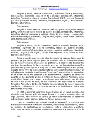 Los Colegios Religiosos
@ José Mejía Lacayo – lillysotovasquez@gmail.com
128
Religión y moral, Lectura comentada (Instrucción cívica y urbanidad),
Lengua patria, Gramática (hasta el fin de la analogía, composición, ortografía),
Aritmética (quebrados, sistema métrico, Divisibilidad, M.C.D. m.c.m.), Geografía
(las otras partes del mundo), Geometría, Lenguas (latín, inglés), Cantos en coro,
Ejercicios al aire libre.
Cuarto grado:
Religión y moral, Lectura comentada (Física, química e higiene), Lengua
patria, Gramática (sintaxis, lectura de autores clásicos, composición, ortografía),
Aritmética (Raíces cuadradas y cúbicas, Regla de tres simple y compuesta),
Historia de Nicaragua, Geometría, Lenguas (latín, inglés), Dibujo lineal, Cantos en
coro, Ejercicios al aire libre.
Quinto grado:
Religión y moral, Lectura comentada (Historia natural), Lengua patria,
Gramática (repetición de toda la gramática, lectura de autores clásicos,
composición, ortografía), Aritmética razonada: ejercicios, problemas, Historia de
América, Lenguas (latín, inglés), Dibujo lineal segundo curso, Cantos en coro,
Ejercicios al aire libre.
Como se puede observar, este plan de estudio es bastante fuerte para la
primaria, ya que desde segundo grado se estudiaba latín. El prolongado debate
que se mantuvo durante el congreso de profesores, a pesar de los desacuerdos
que tuvo la enseñanza del latín, se puede apreciar que los criterios favorables
predominaron y se incluyó en el programa. El resto de las asignaturas son iguales,
excepto por su nivel de exigencia; las materias son básicamente las mismas, y el
método que se empleaba era el llamado "progresivo", que consiste en profundizar
en la materia en el año posterior y así sucesivamente. Geografía se estudiaba
durante los tres primeros grados, e historia en los dos últimos. Asimismo, se ha
sustituido el francés por el inglés, acuerdo que había sido tomado ese año. Con
relación a los planes de 1914, se han suprimido las asignaturas de Ciencias
Naturales, Agricultura, Jardinería, Trabajo manual, labores de mano y economía
doméstica, posiblemente por la orientación hacia el bachillerato clásico, que
tenían estos programas.
En 1918 se comenzó a planificar la construcción de un nuevo plantel en los
alrededores de Granada y decidieron por Tepetate, un terreno amplio a orillas del
lago Cocibolca. Para entonces el colegio ya había experimentado un desarrollo
extraordinario, según palabras del padre Portas, quien narra:
...que un periodista que visitó el plantel se sorprendió de encontrar una
biblioteca que contenía ya tres mil volúmenes, diccionarios enciclopédicos, obras
de teología, de apologética, de predicación, historia eclesiástica y profana,
colecciones de revistas eruditas, numerosos documentos y manuscritos de la
 