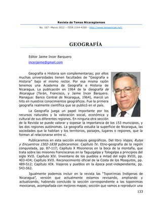 Revista de Temas Nicaragüenses
No. 167 –Marzo 2022 – ISSN 2164-4268 - http://www.temasnicas.net/
133
GEOGRAFÍA
Editor Jaime Incer Barquero
incerjaime@gmail.com
Geografía e Historia son complementarias; por ellos
muchas universidades tienen facultades de “Geografía e
Historia” bajo el mismo rector. Por esa misma razón
tenemos una Academia de Geografía e Historia de
Nicaragua. La publicación en 1964 de la Geografía de
Nicaragua (Terán, Francisco, y Jaime Incer Barquero.
Managua: Banco Central de Nicaragua, 1964), marcó un
hito en nuestros conocimientos geográficos. Fue la primera
geografía realmente científica que se publicó en el país.
La Geografía juega un papel importante por los
recursos naturales y la valoración social, económica y
cultural de sus diferentes regiones. En ninguna otra sección
de la Revista se puede valorar y sopesar la importancia de los 153 municipios, y
las dos regiones autónomas. La geografía estudia la superficie de Nicaragua, las
sociedades que la habitan y los territorios, paisajes, lugares o regiones, que la
forman al relacionarse entre sí.
Publicaremos en esta sección ensayos geográficos. Del libro Viajes, Rutas
y Encuentros 1502-1838 publicaremos: Capítulo IV. Etno-geografía de la región
conquistada, pp. 87-117; Capítulo X Misioneros en la boca de la montaña, que
trata sobre las misiones franciscanas en la Taguzgalpa y Tologalpa a principios del
siglo XVII. Capítulo XIV. Inventario de los pueblos a mitad del siglo XVIII, pp.
403-434; Capítulo XVII. Reconocimiento oficial de la Costa de los Mosquitos, pp.
489-512; Capítulo XIX. Viajeros y pueblos en la época post-independiente, pp.
543-562.
Igualmente podemos incluir en la revista las “Toponimias Indígenas de
Nicaragua”, versión que actualmente estamos revisando, ampliando y
actualizando, habiendo concluido la sección correspondiente a las toponimias
mexicanas, acompañada con mejores mapas; sección que vamos a reproducir una
 