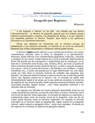 Revista de Temas Nicaragüenses
No. 167 –Marzo 2022 – ISSN 2164-4268 - http://www.temasnicas.net/
139
Geografía por Regiones
Wikipedia
A los hispanos o “latinos” en los USA nos molesta que nos llamen
“latinoamericanos”, un término de geografía regional que nos molesta porque
estamos acostumbrados a estudiar una geografía por Países, y no por regiones.
Los españoles prefieren el término “hispano” para excluir a las posiciones
francesas en el Continente Americano.
Pienso que debemos ser incluyentes por el continuo proceso de
globalización a que estamos sometidos. La Internet es un arma de unificación
poderosa que ningún nacionalismo o influencia cultural puede vencer.
El término región puede referirse a una «porción de territorio» con ciertas
características comunes como el clima, la topografía o la administración.
Asimismo, puede referirse a las «características geográficas, históricas, culturales
y sociales» de una nación. Puede tratarse de un área o extensión determinada de
tierra más grande que las subregiones o subdivisiones que la constituyen, ya se
trate de un continente como Europa, Asia, América, África, así como una parte de
dicho continente (Europa Central o América del Sur), un país o conjunto de países,
una cuenca , como la cuenca del Orinoco o del Danubio, una cordillera, o región
montañosa, etc., y mucho más grande que un lugar determinado. Así, una región
puede ser vista como el conjunto continuo de unidades más pequeñas (por
ejemplo, “los países de América Latina») o como la sección de un todo más grande
(como «las regiones polares de la Tierra»). Así, el concepto de región está
indisolublemente ligado al de escala, por lo que podemos considerar la existencia
de regiones de muy diverso tamaño, desde regiones supranacionales(por ejemplo,
Comunidad Europea, Región Andina, , etc.) hasta pequeñas comarcas o un
reducido valle de montaña.
Las regiones son definidas de manera abstracta delimitando áreas de una
o más características comunes, ya sean de orden físico, humano o funcional. Como
una forma de describir áreas espaciales, el concepto de regiones es importante y
ampliamente usado entre las muchas ramas de la geografía, cada una de las
cuales puede describir áreas en términos regionales. Por ejemplo, el término
ecorregión es un término usado en biogeografía, región cultural en la geografía
cultural, región natural en geografía física, , entre otros ejemplos. El estudio de
las regiones en sí mismas es objeto de la geografía regional.
 