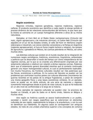 Revista de Temas Nicaragüenses
No. 167 –Marzo 2022 – ISSN 2164-4268 - http://www.temasnicas.net/
141
Región económica
Regiones vinícolas, regiones ganaderas, regiones madereras, regiones
cañeras. El producto económico que identifica a cada región le otorga sentido al
proceso dinámico de las relaciones socioculturales del territorio, lo que hace que
la misma se convierta en un cuerpo homogéneo diferente a otros de su misma
naturaleza.
Ejemplos: el Corn Beit en el Medio Oeste norteamericano (Cinturón del
maíz, región agropecuaria y de industrias cárnicas), el Cotton Belt (Cinturón del
algodón) en el sur de los Estados Unidos, el valle del Ruhr en Alemania (región
siderúrgica e industrial), Los Llanos colombo-venezolanos y la Pampa en Argentina
(regiones agropecuarias), el Jura en Suiza (región lechera y relojera), los campos
de agricultura y ganadería en México, las cuencas petroleras en México, así como
muchas otras.
Las distintas culturas que existen en el mundo resultan de la integración de
numerosos rasgos sociológicos, históricos, económicos, lingüísticos, ambientales
y políticos que se desarrollan a través del tiempo con cierta independencia de las
regiones vecinas, por lo que se va creando una diferenciación originada por ese
aislamiento (absoluto o relativo) con relación a dichas regiones vecinas. Podemos
decir que el aislamiento genera diversidad mientras que el contacto continuado
generan una mayor homogeneidad cultural, lo cual es perfectamente explicable.
Con mucha frecuencia, las fronteras culturales resultan ser más poderosas que
las físicas, económicas o políticas. En la cuenca del Danubio se pueden ver los
problemas que confrontan muchos países con culturas diferentes (recordemos las
guerras recientes en los países de la antigua Yugoslavia), a pesar de compartir
una misma geografía física y unas bases económicas similares. Es un ejemplo,
como se puede ver en dicho artículo, de una serie de naciones y regiones
sumamente heterogéneas desde el punto de vista cultural, lo que se ha traducido
en un alto nivel de conflictividad a lo largo de la historia.
Como ejemplos de regiones culturales se pueden citar: la provincia de
Quebec en Canadá, el país de Gales en el Reino Unido, Valonia en Bélgica y
muchas otras.
Una región es histórica cuando se asocia tradicionalmente a un pueblo,
sociedad o nación con rasgos específicos que se exteriorizan en elementos
culturales de esa región, especialmente la lengua y la arquitectura, y con la cual
se identifican sus habitantes. En algunos casos se corresponden con antiguos
estados. Se trata de una unidad urbanística superior a los conceptos de comarca
 