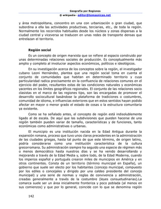 Geografía por Regiones
@ wikipedia– editor@temasnicas.net
142
y área metropolitana, concentro en una con urbanización o gran ciudad, que
subordina a ella las actividades productivas, terciarias, etc., de toda la región.
Normalmente los recorridos habituales desde los núcleos y zonas dispersas a la
ciudad central y viceversa se traducen en unas redes de transporte densas que
entrelazan el territorio.
Región social
Es un concepto de origen marxista que se refiere al espacio construido por
unas determinadas relaciones sociales de producción. Es conceptualmente más
amplio y completo al involucrar aspectos económicos, políticos e ideológicos.
En su investigación acerca de los conceptos sobre la región, el investigador
cubano Leoni Hernández, plantea que una región social toma en cuenta el
conjunto de comunidades que habitan en determinado territorio y cuya
particularidad radica precisamente en la confluencia de relaciones comunes en el
ejercicio del poder, resultantes estas de las condiciones naturales y económicas
yacentes en los límites geográficos regionales. El conjunto de las relaciones socio
clasistas en el marco de las regiones tipo, son las encargadas de promover el
desarrollo sociocultural basándose la plataforma de tradiciones o costumbres,
comunidad de idioma, e influencias exteriores que en estos sentidos hayan podido
afectar en mayor o menor grado el estado de cosas o la estructura comunitaria
ya existente.
Como se ha señalado antes, el concepto de región está indisolublemente
ligado al de escala. De aquí que las subdivisiones que pueden hacerse de una
región también pueden variar de tamaño, características y de funciones, tanto
económicas como administrativas o urbanas.
El municipio es una institución nacida en la Edad Antigua durante la
expansión romana, proceso que tuvo unos claros precedentes en la administración
de las ciudades griegas, hasta tal punto de que este término, de origen latino,
podría considerarse como una institución característica de la cultura
grecorromana. Su administración siempre ha seguido una especie de régimen más
o menos democrático hasta nuestros días y se ha venido desarrollando y
mejorando a través de la Edad Media y, sobre todo, de la Edad Moderna, cuando
los imperios español y portugués crearon miles de municipios en América y en
otros continentes. Consta de un territorio (término municipal en España), un
gobierno que suele ser electo por los habitantes (concejo municipal, compuesto
por los ediles o concejales y dirigido por una caldeo presidente del concejo
municipal) y una serie de normas y reglas de convivencia y administración,
creadas generalmente a través de la costumbre (leyes consuetudinarias).La
comarca suele ser un área inicialmente fronteriza y poco poblada (al menos en
sus comienzos) y que por lo general, coincide con lo que se denomina región
 