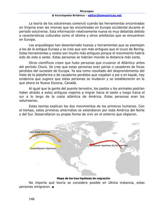 Nicaragua
@ Enciclopedia Británica – editor@temasnicas.net
146
La teoría de los solutrenses comenzó cuando las herramientas encontradas
en Virginia eran las mismas que las encontradas en Europa occidental durante el
período solutrense. Esta información relativamente nueva es muy debatida debido
a características culturales como el idioma y otros artefactos que se encuentran
en Europa.
Los arqueólogos han desenterrado huesos y herramientas que se asemejan
a los de la antigua Europa y se cree que son más antiguos que el cruce de Bering.
Estas herramientas y restos son mucho más antiguos porque el movimiento habría
sido de este a oeste. Estas personas se habrían movido la distancia más corta.
Otros científicos creen que hubo personas que cruzaron el Atlántico antes
del período Clovis. Se cree que estas personas eran parias o cazadores de focas
perdidos del suroeste de Europa. Ya sea como resultado del desprendimiento del
hielo de la plataforma o de cazadores perdidos que viajaban a pie o en kayak, hay
evidencia que sugiere que estas personas se mudaron y se establecieron en lo
que ahora es Nueva Escocia, Canadá.
Al igual que la gente del puente terrestre, los pastos y los animales podrían
haber atraído a estos antiguos viajeros a migrar hacia el oeste y luego hacia el
sur a lo largo de la costa atlántica de América. Estas personas eran los
solutreanos.
Estas teorías explican los dos movimientos de los primeros humanos. Con
el tiempo, estos primeros amerindios se extendieron por toda América del Norte
y del Sur. Desarrollaron su propia forma de vivir en el entorno que eligieron.
No importa qué teoría se considere posible en última instancia, estas
personas emigraron. ■
 