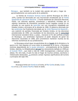 Nicaragua
@ Enciclopedia Británica – editor@temasnicas.net
148
Managua , que también es la ciudad más grande del país y hogar de
aproximadamente una sexta parte de la población.
La familia de Anastasio Somoza García dominó Nicaragua de 1936 a
1979, cuando fue derrocada por una insurrección encabezada por el Frente
Sandinista de Liberación Nacional . ( Frente Sandinista de Liberación Nacional;
FSLN). Las reformas agrarias, económicas y educativas iniciadas por el
régimen sandinista de orientación socialista fueron negadas cuando se vio
envuelto en una guerra de guerrillas con una insurgencia respaldada por
Estados Unidos a principios de la década de 1980. El gobierno dominado por
los sandinistas fue finalmente derrotado por la Unión Nacional de Oposición ,
una coalición de partidos financiada por Estados Unidos, en las elecciones
presidenciales de 1990. Los resultados de las elecciones, que la comunidad
internacional consideró libres y justas , marcaron el fin del conflicto armado
en Nicaragua. Los sandinistas regresaron al poder después de ganar las
elecciones nacionales en 2006, pero prometieron mantener muchas de las
reformas económicas de sus predecesores.
La Nicaragua actual sigue recuperándose de su legado de la dictadura y la
guerra civil. Hay disputas en curso sobre la propiedad de la tierra, y Nicaragua
continúa dependiendo de la ayuda extranjera , principalmente de los Estados
Unidos. Además, la infraestructura del país fue severamente dañada en 1998 por
el huracán Mitch , que mató a más de 1.800 nicaragüenses y destruyó varias
aldeas. Por otro lado, el país ha sido el hogar de muchos artistas, escritores e
intelectuales destacados , y comenzó a atraer ingresos significativos del turismo
a principios del siglo XXI.
SUELOS
Nicaragua limita con Honduras al norte, el Mar Caribe al este, Costa
rico al sur, y el océano Pacífico hacia el oeste.
 