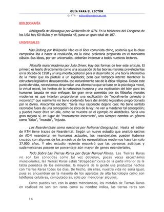 GUÍA PARA EL LECTOR
© RTN – editor@temasnicas.net
14
BIBLIOGRAFÍA
Bibliografía de Nicaragua por Redacción de RTN. En la biblioteca del Congreso de
los USA hay 60 títulos y en Wikipedia 45, para un gran total de 107.
UNIVERSALES
Mao Zedong por Wikipedia. Mao es el líder comunista chino, sostenía que la clase
campesina iba a hacer la revolución, no la clase proletaria propuesta en el marxismo
clásico. Sus ideas, por ser universales, deberían interesar a todos nuestros lectores.
Filosofía moral moderna por Julia Driver. Hay dos formas de leer este artículo. El
primero es leerlo directamente como una acusación de las teorías morales prevalecientes
en la década de 1950 y un argumento posterior para el desarrollo de una teoría alternativa
de la moral que no postule a un legislador, pero que tampoco intente mantener la
estructura legislativa desaparecida. eso naturalmente cae de la ética religiosa. Desde este
punto de vista, necesitamos desarrollar una alternativa que se base en la psicología moral,
la virtud moral, los hechos de la naturaleza humana y una explicación del bien para los
humanos basada en este enfoque. Un gran error cometido por los filósofos morales
modernos es que intentan proporcionar una explicación de "moralmente correcto o
incorrecto" que realmente no tiene contenido fuera del ámbito legislativo proporcionado
por lo divino. Anscombe escribe: “Sería muy razonable dejarlo caer. No tiene sentido
razonable fuera de una concepción de ética de la ley; no van a mantener tal concepción;
y puedes hacer ética sin ella, como se muestra en el ejemplo de Aristóteles. Sería una
gran mejora si, en lugar de "moralmente incorrecto", uno siempre nombra un género
como "falso", "incauto", "injusto.
Los Neardentales como nosotros por National Geographic. Hasta el editor
de RTN tiene trazas de Neardental. Según un nuevo estudio que analizó rastros
de ADN neandertal en humanos actuales, los neandertales pueden haberse
cruzado con algunos de los ancestros de los euroasiáticos modernos hace tan solo
37.000 años. Y otro estudio reciente encontró que las personas asiáticas y
sudamericanas poseen un porcentaje aún mayor de genes neandertales.
Todo Sobre Las Tierras Raras por Oscar Manuel Flores. Las Tierras Raras
no son tan conocidas como tal vez debieran, pocas veces escuchamos
mencionarles, las Tierras Raras están “atrapadas” cerca de la parte inferior de la
tabla periódica de los elementos, la mayoría de la gente usa productos hechos
con Tierras Raras todos los días. De hecho, sin ellas, nuestra vida no sería igual,
pues se encuentran en la mayoría de los aparatos de alta tecnología como son
teléfonos celulares, computadoras, solo por mencionar algunos.
Como puedes ver, con lo antes mencionado, los metales de Tierras Raras
en realidad no son tan raros como su nombre indica, las tierras raras son
 
