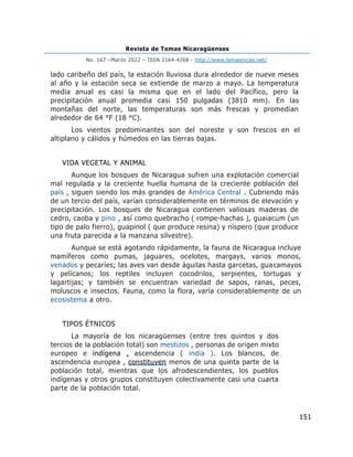 Revista de Temas Nicaragüenses
No. 167 –Marzo 2022 – ISSN 2164-4268 - http://www.temasnicas.net/
151
lado caribeño del país, la estación lluviosa dura alrededor de nueve meses
al año y la estación seca se extiende de marzo a mayo. La temperatura
media anual es casi la misma que en el lado del Pacífico, pero la
precipitación anual promedia casi 150 pulgadas (3810 mm). En las
montañas del norte, las temperaturas son más frescas y promedian
alrededor de 64 °F (18 °C).
Los vientos predominantes son del noreste y son frescos en el
altiplano y cálidos y húmedos en las tierras bajas.
VIDA VEGETAL Y ANIMAL
Aunque los bosques de Nicaragua sufren una explotación comercial
mal regulada y la creciente huella humana de la creciente población del
país , siguen siendo los más grandes de América Central . Cubriendo más
de un tercio del país, varían considerablemente en términos de elevación y
precipitación. Los bosques de Nicaragua contienen valiosas maderas de
cedro, caoba y pino , así como quebracho ( rompe-hachas ), guaiacum (un
tipo de palo fierro), guapinol ( que produce resina) y níspero (que produce
una fruta parecida a la manzana silvestre).
Aunque se está agotando rápidamente, la fauna de Nicaragua incluye
mamíferos como pumas, jaguares, ocelotes, margays, varios monos,
venados y pecaríes; las aves van desde águilas hasta garcetas, guacamayos
y pelícanos; los reptiles incluyen cocodrilos, serpientes, tortugas y
lagartijas; y también se encuentran variedad de sapos, ranas, peces,
moluscos e insectos. Fauna, como la flora, varía considerablemente de un
ecosistema a otro.
TIPOS ÉTNICOS
La mayoría de los nicaragüenses (entre tres quintos y dos
tercios de la población total) son mestizos , personas de origen mixto
europeo e indígena . ascendencia ( india ). Los blancos, de
ascendencia europea , constituyen menos de una quinta parte de la
población total, mientras que los afrodescendientes, los pueblos
indígenas y otros grupos constituyen colectivamente casi una cuarta
parte de la población total.
 