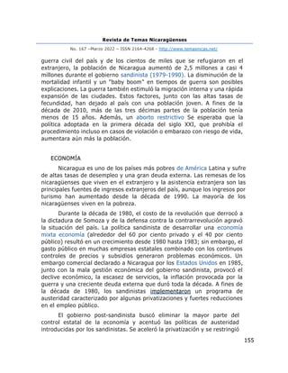Revista de Temas Nicaragüenses
No. 167 –Marzo 2022 – ISSN 2164-4268 - http://www.temasnicas.net/
155
guerra civil del país y de los cientos de miles que se refugiaron en el
extranjero, la población de Nicaragua aumentó de 2,5 millones a casi 4
millones durante el gobierno sandinista (1979-1990). La disminución de la
mortalidad infantil y un "baby boom" en tiempos de guerra son posibles
explicaciones. La guerra también estimuló la migración interna y una rápida
expansión de las ciudades. Estos factores, junto con las altas tasas de
fecundidad, han dejado al país con una población joven. A fines de la
década de 2010, más de las tres décimas partes de la población tenía
menos de 15 años. Además, un aborto restrictivo Se esperaba que la
política adoptada en la primera década del siglo XXI, que prohibía el
procedimiento incluso en casos de violación o embarazo con riesgo de vida,
aumentara aún más la población.
ECONOMÍA
Nicaragua es uno de los países más pobres de América Latina y sufre
de altas tasas de desempleo y una gran deuda externa. Las remesas de los
nicaragüenses que viven en el extranjero y la asistencia extranjera son las
principales fuentes de ingresos extranjeros del país, aunque los ingresos por
turismo han aumentado desde la década de 1990. La mayoría de los
nicaragüenses viven en la pobreza.
Durante la década de 1980, el costo de la revolución que derrocó a
la dictadura de Somoza y de la defensa contra la contrarrevolución agravó
la situación del país. La política sandinista de desarrollar una economía
mixta economía (alrededor del 60 por ciento privado y el 40 por ciento
público) resultó en un crecimiento desde 1980 hasta 1983; sin embargo, el
gasto público en muchas empresas estatales combinado con los continuos
controles de precios y subsidios generaron problemas económicos. Un
embargo comercial declarado a Nicaragua por los Estados Unidos en 1985,
junto con la mala gestión económica del gobierno sandinista, provocó el
declive económico, la escasez de servicios, la inflación provocada por la
guerra y una creciente deuda externa que duró toda la década. A fines de
la década de 1980, los sandinistas implementaron un programa de
austeridad caracterizado por algunas privatizaciones y fuertes reducciones
en el empleo público.
El gobierno post-sandinista buscó eliminar la mayor parte del
control estatal de la economía y acentuó las políticas de austeridad
introducidas por los sandinistas. Se aceleró la privatización y se restringió
 