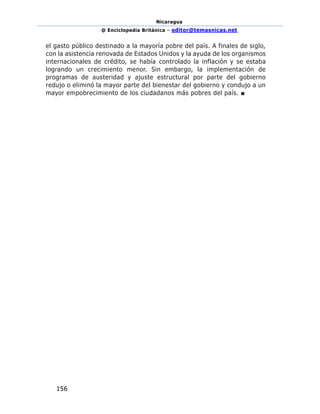 Nicaragua
@ Enciclopedia Británica – editor@temasnicas.net
156
el gasto público destinado a la mayoría pobre del país. A finales de siglo,
con la asistencia renovada de Estados Unidos y la ayuda de los organismos
internacionales de crédito, se había controlado la inflación y se estaba
logrando un crecimiento menor. Sin embargo, la implementación de
programas de austeridad y ajuste estructural por parte del gobierno
redujo o eliminó la mayor parte del bienestar del gobierno y condujo a un
mayor empobrecimiento de los ciudadanos más pobres del país. ■
 