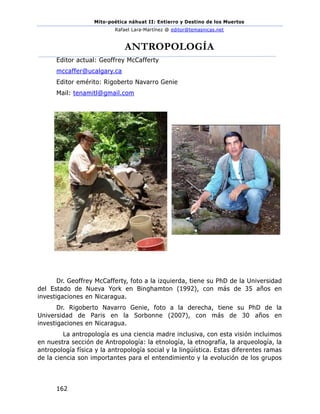 Mito-poética náhuat II: Entierro y Destino de los Muertos
Rafael Lara-Martínez @ editor@temasnicas.net
162
ANTROPOLOGÍA
Editor actual: Geoffrey McCafferty
mccaffer@ucalgary.ca
Editor emérito: Rigoberto Navarro Genie
Mail: tenamitl@gmail.com
Dr. Geoffrey McCafferty, foto a la izquierda, tiene su PhD de la Universidad
del Estado de Nueva York en Binghamton (1992), con más de 35 años en
investigaciones en Nicaragua.
Dr. Rigoberto Navarro Genie, foto a la derecha, tiene su PhD de la
Universidad de Paris en la Sorbonne (2007), con más de 30 años en
investigaciones en Nicaragua.
La antropología es una ciencia madre inclusiva, con esta visión incluimos
en nuestra sección de Antropología: la etnología, la etnografía, la arqueología, la
antropología física y la antropología social y la lingüística. Estas diferentes ramas
de la ciencia son importantes para el entendimiento y la evolución de los grupos
 