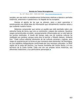 Revista de Temas Nicaragüenses
No. 167 –Marzo 2022 – ISSN 2164-4268 - http://www.temasnicas.net/
163
sociales, por esa razón no establecemos limitaciones relativas a épocas o períodos
históricos, anteriores ni posteriores a la llegada de los europeos.
Gracias al aporte de los que se atreven, poco a poco queremos ir
construyendo una sólida base de información que retroalimente nuestras raíces y
que sustente nuestro futuro.
Debemos comprender que somos un pueblo que está asentado sobre una
estrecha franja de tierra, que une un continente y separa dos océanos. Nuestros
rasgos socioculturales no están, necesariamente influenciados por un solo lado de
los puntos cardinales. A través del tiempo cada una de nuestras culturas ha
moldeado sus cambios; porque como dice el escritor y filósofo italiano, Umberto
Eco: “Cada cultura absorbe elementos de las culturas cercanas y lejanas, pero
luego se caracteriza por la forma en que incorpora esos elementos. Así Nicaragua,
es una república independiente conformada por tres naciones culturales: La fértil
región de la costa del Pacifico, Las frescas montañas del Centro Norte y el rico
territorio de la Costa Caribe. Cada una con sus propias raíces históricas, sus
diferentes tradiciones y sus particulares personajes.■
 