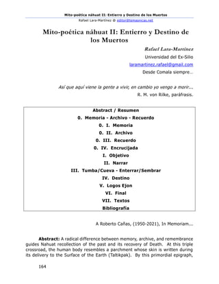 Mito-poética náhuat II: Entierro y Destino de los Muertos
Rafael Lara-Martínez @ editor@temasnicas.net
164
Mito-poética náhuat II: Entierro y Destino de
los Muertos
Rafael Lara-Martínez
Universidad del Ex-Silio
laramartinez.rafael@gmail.com
Desde Comala siempre…
Así que aquí viene la gente a vivir, en cambio yo vengo a morir...
R. M. von Rilke, paráfrasis.
Abstract / Resumen
0. Memoria - Archivo - Recuerdo
0. I. Memoria
0. II. Archivo
0. III. Recuerdo
0. IV. Encrucijada
I. Objetivo
II. Narrar
III. Tumba/Cueva - Enterrar/Sembrar
IV. Destino
V. Logos Ejon
VI. Final
VII. Textos
Bibliografía
A Roberto Cañas, (1950-2021), In Memoriam...
Abstract: A radical difference between memory, archive, and remembrance
guides Nahuat recollection of the past and its recovery of Death. At this triple
crossroad, the human body resembles a parchment whose skin is written during
its delivery to the Surface of the Earth (Taltikpak). By this primordial epigraph,
 