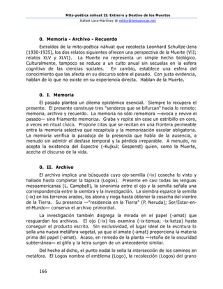 Mito-poética náhuat II: Entierro y Destino de los Muertos
Rafael Lara-Martínez @ editor@temasnicas.net
166
0. Memoria - Archivo - Recuerdo
Extraídos de la mito-poética náhuat que recolecta Leonhard Schultze-Jena
(1930-1935), los dos relatos siguientes ofrecen una perspectiva de la Muerte (VII;
relatos XLV y XLVI). La Muerte no representa un simple hecho biológico.
Culturalmente, tampoco se reduce a un culto anual sin secuelas en la esfera
cognitiva de las ciencias sociales. En cambio, establece una esfera del
conocimiento que las afecta en su discurso sobre el pasado. Con justa evidencia,
hablan de lo que no existe en su experiencia directa. Hablan de la Muerte.
0. I. Memoria
El pasado plantea un dilema epistémico esencial. Siempre lo recupera el
presente. El presente construye tres "senderos que se bifurcan" hacia lo remoto:
memoria, archivo y recuerdo. La memoria no sólo rememora —evoca y revive el
pasado— sino fríamente memoriza. Graba y repite sin cese un estribillo en coro,
a veces en ritual cívico. Propone citas que se recitan en una frontera permeable
entre la memoria selectiva que recapitula y la memorización escolar obligatoria.
La memoria verifica la paradoja de la presencia que habla de la ausencia, a
menudo sin admitir el desfase temporal y la pérdida irreparable. A menudo, no
acepta la existencia del Espectro (-Kujkul; Gespenst) quien, como la Muerte,
acecha el discurso de la vida.
0. II. Archivo
El archivo implica una búsqueda cuyo ojo-semilla (-ix) cosecha lo visto y
hallado hasta completar la tapixca (Logos). Presente en casi todas las lenguas
mesoamericanas (L. Campbell), la sinonimia entre el ojo y la semilla señala una
correspondencia entre la siembra y la investigación. La siembra esparce la semilla
(-ix) en los terrenos arados, los abona y riega hasta obtener la cosecha del vientre
de la Tierra. Su presencia —"residencia en la Tierra" (P. Neruda); Ser/Estar-en-
el-Mundo— conserva el archivo primordial.
La investigación también disgrega la mirada en el papel (-amat) que
resguardan los archivos. El ojo (-ix) los examina (-ix-temua; -ix-ketza) hasta
conseguir el producto escrito. Sin exclusividad, el lugar ideal de la escritura lo
sella una nueva metáfora vegetal, ya que el amate (-amat) proporciona la materia
prima del papel (-amat). Acaso, en remedo de la planta —retoño de la oscuridad
subterránea— el glifo y la letra surgen de un antecedente similar.
Del hecho al dicho, el punto nodal lo sella la intersección de los caminos en
metáfora. El Logos nombra el emblema (Logo), la recolección (Logos) del grano
 