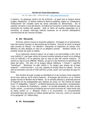 Revista de Temas Nicaragüenses
No. 167 –Marzo 2022 – ISSN 2164-4268 - http://www.temasnicas.net/
167
o tapixca —la pesquisa visual (-ix) de archivos— al igual que la lengua misma
(Logos; Taketzalis). El idioma traduce lo Real en palabras, según un "vocabulario
institucional" tan variable como las áreas culturales (E. Benveniste). Sin el
carácter narrativo (-ina) del idioma, no habría ser humano ni archivo histórico que
interprete las huellas del pasado. Ante el sinfín de huellas esparcidas en el
horizonte, el ensayo interroga indicios ausentes en el archivo bibliográfico
convencional de las ciencias sociales.
0. III. Recuerdo
El tercer camino invoca el recuerdo subjetivo. Arraigado en el sentimiento,
hace del cuerpo humano un documento de la historia. Inscrito al nacer, la lengua
más cercana al náhuat —el náhuatl— interpreta un topónimo en cuerpo vivo.
Mêxïhco no sólo designa un sitio en al altiplano central. También remite a la
entraña misma de quien lo habita.
Si su traducción oficial lo glosa "en el lugar (-co) del ombligo (-xïh-) de la
luna (mê(tz)-)", ese lugar refiere el cuerpo humano tatuado al nacer en el ombligo
(-xik en náhuat) y en la placenta que se saja al salir del vientre materno. El
vientre lo rige la Luna (Mêtztli; Metzti), ya que el ciclo femenino lo identifican las
fases del astro. Por ello, en la lengua clásica mêtzhuia —"lunear"— significa
"menstruar". Menstruar no sólo remite a "la sangre que emana de la base
corporal" —-tzinh-es-kisa—, a la vez, exporta el cuerpo hacia lo celeste. De ese
sitio se precipita (-pil-ua) el niño (pil-tzin; pi-pil), quien cae cual gota de agua en
lluvia.
Ese nombre de lugar arraiga su identidad en el ser humano como engendro
de la Luna, esto es, de la matriz materna. Al emerger del encierro, en su vientre
queda inscrito el Nombre-de-la-Madre. En la entraña afectiva y profunda pervive
el Espectro de las antepasadas que regresa sin aviso, en "las noches de oleaje
torvo" (F. Delgadillo, "Julieta"). La Matria bautizaría ese aro/collar (-kuska/koska-
) que —a manera de Chantiko/u; -yuikat— se enrolla alrededor de todo cuerpo
recién nacido. La escritura primigenia pervive entre la bruma de "cada noche que
se llama sueño" (J. L. Borges). Previo a la circuncisión, un cercenamiento
primordial hace del cuerpo un códice donde pervive "una voz...como un recuerdo
en la garganta" (X. Villaurrutia).
0. IV. Encrucijada
 