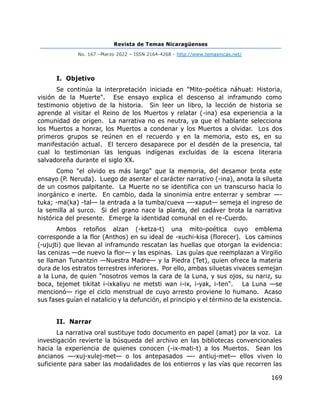 Revista de Temas Nicaragüenses
No. 167 –Marzo 2022 – ISSN 2164-4268 - http://www.temasnicas.net/
169
I. Objetivo
Se continúa la interpretación iniciada en "Mito-poética náhuat: Historia,
visión de la Muerte". Ese ensayo explica el descenso al inframundo como
testimonio objetivo de la historia. Sin leer un libro, la lección de historia se
aprende al visitar el Reino de los Muertos y relatar (-ina) esa experiencia a la
comunidad de origen. La narrativa no es neutra, ya que el hablante selecciona
los Muertos a honrar, los Muertos a condenar y los Muertos a olvidar. Los dos
primeros grupos se reúnen en el recuerdo y en la memoria, esto es, en su
manifestación actual. El tercero desaparece por el desdén de la presencia, tal
cual lo testimonian las lenguas indígenas excluidas de la escena literaria
salvadoreña durante el siglo XX.
Como "el olvido es más largo" que la memoria, del desamor brota este
ensayo (P. Neruda). Luego de asentar el carácter narrativo (-ina), anota la silueta
de un cosmos palpitante. La Muerte no se identifica con un transcurso hacia lo
inorgánico e inerte. En cambio, dada la sinonimia entre enterrar y sembrar —-
tuka; -ma(ka) -tal— la entrada a la tumba/cueva —-xaput— semeja el ingreso de
la semilla al surco. Si del grano nace la planta, del cadáver brota la narrativa
histórica del presente. Emerge la identidad comunal en el re-Cuerdo.
Ambos retoños alzan (-ketza-t) una mito-poética cuyo emblema
corresponde a la flor (Anthos) en su ideal de -xuchi-kisa (florecer). Los caminos
(-ujujti) que llevan al inframundo rescatan las huellas que otorgan la evidencia:
las cenizas —de nuevo la flor— y las espinas. Las guías que reemplazan a Virgilio
se llaman Tunantzin —Nuestra Madre— y la Piedra (Tet), quien ofrece la materia
dura de los estratos terrestres inferiores. Por ello, ambas siluetas vivaces semejan
a la Luna, de quien "nosotros vemos la cara de la Luna, y sus ojos, su nariz, su
boca, tejemet tikitat i-ixkaliyu ne metsti wan i-ix, i-yak, i-ten". La Luna —se
mencionó— rige el ciclo menstrual de cuyo arresto proviene lo humano. Acaso
sus fases guían el natalicio y la defunción, el principio y el término de la existencia.
II. Narrar
La narrativa oral sustituye todo documento en papel (amat) por la voz. La
investigación revierte la búsqueda del archivo en las bibliotecas convencionales
hacia la experiencia de quienes conocen (-ix-mati-t) a los Muertos. Sean los
ancianos —-xuj-xulej-met— o los antepasados —- antiuj-met— ellos viven lo
suficiente para saber las modalidades de los entierros y las vías que recorren las
 