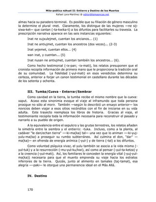 Mito-poética náhuat II: Entierro y Destino de los Muertos
Rafael Lara-Martínez @ editor@temasnicas.net
170
almas hacia su paradero terminal. Es posible que su filiación de género masculino
la determine el plural -met. Claramente, los distingue de las mujeres —ne sij-
siwa-ket— que cantan (-ta-kwika-t) a los difuntos para facilitarles su travesía. La
prescripción narrativa aparece en las seis instancias siguientes:
Inat ne xujxulejmet, cuentan los ancianos... (1)
Inat ne antiujmet, cuentan los ancestros (dos veces)... (2-3)
Inat yejemet, cuentan ellos... (4)
wan inat, y cuentan... (5)
Inat nusan ne antiujmet, cuentan también los ancestros... (6).
Como hecho testimonial (-ix-pan; -ix-mati), los relatos presuponen que el
cronista recopila información de primera mano que le proporciona la tradición oral
de su comunidad. La fidelidad (-yul-mati) en esos veredictos determina su
certeza, anterior a forjar un canon testimonial en castellano durante las décadas
de los setenta y ochenta.
III. Tumba/Cueva - Enterrar/Sembrar
Como cavidad en la tierra, la tumba recibe el mismo nombre que la cueva:
xaput. Acaso esta sinonimia evoque el viaje al inframundo que toda persona
prosigue no sólo al morir. También —según lo describió un ensayo anterior— los
novicios deben viajar a esos sitios recónditos con el fin de iniciarse en su vida
adulta. Este trayecto reemplaza los libros de historia. Gracias al viaje, el
testimoniante recopila toda la información necesaria para reconstruir el pasado y
narrarlo a su pueblo de origen.
A la equivalencia entre el sepulcro y las grutas terrestres, los relatos añaden
la simetría entre la siembra y el entierro: -tuka. Incluso, como a la planta, al
cadáver "le dan/echan tierra" —-ki-ma(ka) tal— una vez que lo animan —-ki-yuj-
yulu-ma(ka) a proseguir su rumbo subterráneo. Así culmina el don, "dar" —
ma(ka)— en ofrenda de energía anímica (-yul-) y de tierra (-tal) a los difuntos.
Como voluntad psíquica vivaz, el yulu también se asocia a la vida misma (-
yul-tuk) y a la resurrección (-mu-yul-ku/kwi), así como al pensar (-yul-ta-ketza) y
a la creencia (-yul-mati). Así, los familiares le conceden la energía vital (-yuj-yul-
ma(ka)) necesaria para que el muerto emprenda su viaje hacia los estratos
inferiores de la tierra. Quizás, junto al alimento en tamales (taj-tamal), esa
alegría —-paki— le otorgue una permanencia ideal en el Más Allá.
IV. Destino
 
