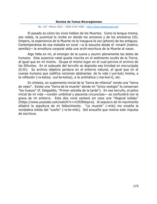 Revista de Temas Nicaragüenses
No. 167 –Marzo 2022 – ISSN 2164-4268 - http://www.temasnicas.net/
173
El pasado es cómo los vivos hablan de los Muertos. Como la lengua misma,
ese relato, la juventud lo recibe en donde los ancianos y de los ancestros (II).
Empero, la experiencia de la Muerte no la inaugura la voz (phone) de los antiguos.
Contemporánea de esa melodía en coral —a la escucha desde el -xinach (matriz;
semilla)— la envoltura corporal sella una archi-escritura de la Muerte al nacer.
Algo falta en mí, al emerger de la cueva y asumir plenamente las dotes de
humano. Esta ausencia natal queda inscrita en el sedimento oculto de la Tierra,
al igual que en mí mismo. Ocupa el mismo lugar en el cual pervive el archivo de
los Difuntos. En el subsuelo del terruño se deposita esa trinidad en encrucijada
(0.IV). Su archivo objetivo perdura en el entorno natural, al igual que en el
cuerpo humano que codifica nociones abstractas: de la vida (-yul-tuk) misma, a
la reflexión (-ix-ketza; -yul-ta-ketza), a la aritmética (-ma-kwi-l), etc.
En síntesis, en suplemento inicial de la "tierra de infancia" existe una "tierra
de vejez". Existe una "tierra de la muerte" donde mi "único vestigio" lo conservan
"los huesos" (F. Delgadillo, "Primer estrella de la tarde"). En ese terruño, el polvo
inicial de mi vida —cordón umbilical y placenta circuncisas— se confundirá con la
grava de mi entierro. Este dúo coral cantará sin cese una "illogical lullaby"
(https://www.youtube.com/watch?v=rn35IRteqnw). Al sepulcro de mi nacimiento
añadiré la sepultura de mi fallecimiento. "La muerte" (-miki) me enseña la
verdadera órbita del "sueño" (-ix-te-miki). Del ensueño que motiva este impulso
de escritura.
 