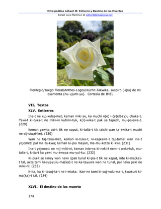 Mito-poética náhuat II: Entierro y Destino de los Muertos
Rafael Lara-Martínez @ editor@temasnicas.net
174
Florilegio/Juego Floral/Anthos-Logos/Xuchit-Takwika, suspiro (-ijiu) de mi
osamenta (nu-ujumi-yu). Cortesía de IMEL
VII. Textos
XLV. Entierros
Ina-t ne xuj-xulej-met, keman miki se, ka muchi n(e) i-(y)elt-(y)u chuka-t.
Yawi-t ki-tuka-t ne miki-ni kutirin-tuk, k(i)-wika-t pak se tapech, mu-palewa-t.
(229)
Keman yawita asi-t tik ne xaput, ki-talia-t tik talchi wan ta-kwika-t muchi
ne sij-siwat-ket. (230)
Wan ne taj-taka-met, keman ki-tuka-t, ki-kajkawa-t taj-tamal wan ina-t
yejemet: pal ma-ta-kwa; keman ki-pia mayan, ma-mu-ketza ki-kwi. (231)
Ina-t yejemet: ne mij-miki-ni, keman inte-ya ki-neki-t nemi-t wetz-tuk, mu-
talia-t, k-ita-t ka yawi mu-kwepa mu-yul-ku. (232)
Ki-pia-t se i-mey wan nawi ijpak tunal ki-pia-t tik ne xaput, inte ki-ma(ka)-
t tal, axta tami ki-yuj-yulu-ma(ka)-t ne ka-tayuwa wan ne tunal, pal naka paki ne
miki-ni: (233)
K-ita, ka ki-tasuj-ta-t ne i-miaka. Kan-ne tami ki-yuj-yulu-ma-t, kwakuni ki-
ma(ka)-t tal. (234)
XLVI. El destino de los muerto
 