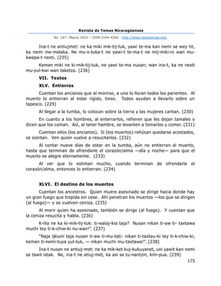 Revista de Temas Nicaragüenses
No. 167 –Marzo 2022 – ISSN 2164-4268 - http://www.temasnicas.net/
175
Ina-t ne antiujmet: ne ka miki mik-tij-tuk, yawi te-ma kan nemi se wey tit,
ka nemi me-melaka. Ne mu-x-tuka-t ne yawi-t te-ma-t ne mij-miki-ni wan mu-
kwepa-t nexti. (235)
Keman miki ne ki-mik-tij-tuk, ne yawi te-ma nusan; wan ina-t, ka ne nexti
mu-yul-kwi wan taketza. (236)
VII. Textos
XLV. Entierros
Cuentan los ancianos que al morirse, a uno lo lloran todos los parientes. Al
muerto lo entierran al estar rígido, tieso. Todos ayudan a llevarlo sobre un
tapesco. (229)
Al llegar a la tumba, lo colocan sobre la tierra y las mujeres cantan. (230)
En cuanto a los hombres, al enterrarlos, refieren que les dejan tamales y
dicen que los coman. Así, al tener hambre, se levanten a tomarlos y comer. (231)
Cuentan ellos (los ancianos). Si (los muertos) rehúsan quedarse acostados,
se sientan. Ven quien vuelve a resucitarlos. (232)
Al contar nueve días de estar en la tumba, aún no entierran al muerto,
hasta que terminan de ofrendarle el corazón/alma —día y noche— para que el
muerto se alegre eternamente. (233)
Al ver que lo estiman mucho, cuando terminan de ofrendarle el
corazón/alma, entonces lo entierran. (234)
XLVI. El destino de los muertos
Cuentan los ancestros. Quien muere asesinado se dirige hacia donde hay
un gran fuego que trepida sin cese. Ahí penetran los muertos —los que se dirigen
(al fuego)— y se vuelven ceniza. (235)
Al morir quien ha asesinado, también se dirige (al fuego). Y cuentan que
la ceniza resucita y habla. (236)
K-ilia ne ka ki-mik-tij-tuk: ti-walaj-kia taja? Nusan nikan ti-aw ti- taxtawa
muchi tey ti-k-chiw-ki nu-wan!”. (237)
“Naja ijkiuni taja nusan ti-aw ti-mu-tati: nikan ti-taxtau-ki tey ti-k-chiw-ki,
keman ti-nemi-tuya yul-tuk, — nikan muchi mu-taxtawa!”. (238)
Ina-t nusan ne antiuj-met: ne ka mik-ket kuj-kukuyanet, uni yawit kan nemi
se tawil istak. Ne, ina-t ne atiuj-met, ka asi se tu-nantzin, kim-pua. (239)
 
