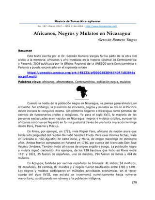 Revista de Temas Nicaragüenses
No. 167 –Marzo 2022 – ISSN 2164-4268 - http://www.temasnicas.net/
179
Africanos, Negros y Mulatos en Nicaragua
Germán Romero Vargas
Resumen
Este texto escrito por el Dr. Germán Romero Vargas forma parte de la obra Del
olvido a la memoria: africanos y afro-mestizos en la historia colonial de Centroamérica
y Panamá, 2008 publicada por la Oficina Regional de la UNESCO para Centroamérica y
Panamá y puede encontrarla en el siguiente enlace
https://unesdoc.unesco.org/ark:/48223/pf0000183846/PDF/183846s
pa.pdf.multi
Palabras clave: africanos, afromestizos, Centroamérica, población negra, mulatos
Cuando se habla de la población negra en Nicaragua, se piensa generalmente en
el Caribe. Sin embargo, la presencia de africanos, negros y mulatos se dio en el Pacifico
desde iniciada la conquista misma. Los primeros llegaron a Nicaragua como personal de
servicio de funcionarios civiles y religiosos. Ya para el siglo XVII, la mayoría de las
personas esclavizadas eran nacidos en Nicaragua: negros y mulatos criollos, aunque los
africanos continuaron llegando en forma gradual a través de una lenta migración hormiga
desde Perú, Panamá y México.
En Rivas, por ejemplo, en 1721, vivía Miguel Faro, africano de nación arara que
había sido propiedad del capitán Bernabé Sánchez Prieto. Para esas mismas fechas, vivía
en Granada el niño Agustín, de casta mina, y María, de origen mandinga de dieciocho
años. Ambos fueron comprados en Panamá en 1716, por cuenta del licenciado Don José
Velasco Jiménez. También hubo africanos de origen angola y congo. La población negra
y mulata siguió creciendo. Por ejemplo, de los 829 bautizos que hubo en Rivas entre
1811 y 1821, 25 fueron de españoles, uno de mestizo, 294 fueron de indios y 494 de
mulatos.
En Acoyapa, fundado por vecinos españoles de Granada: 41 indios, 34 mestizos,
91 españoles, 18 zambos, 87 mulatos y 2 negros fueron bautizados entre 1785 y 1791.
Los negros y mulatos participaron en múltiples actividades económicas; en el tercer
cuarto del siglo XVIII, ese estrato se incrementó numéricamente hasta volverse
mayoritario, sustituyendo en número a la población indígena.
 