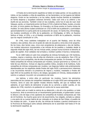 Africanos, Negros y Mulatos en Nicaragua
Germán Romero Vargas @ editor@temasnicas.net
180
A finales de la dominación española se hallan en todas partes: en los pueblos de
indios, en las ciudades y villas de españoles, en las haciendas y en los lugares de hábitat
disperso. Vivían en las rancherías y en los valles, donde muchas familias se instalaban
en forma dispersa y ocupaban extensos terrenos. Cada cual vivía a su arbitrio y era
dueño de sus acciones. También vivían en las ciudades, como fue el caso de Juan José
Vásquez, pardo, un importante pintor de Rivas (1719) y Gabriel de Mejía, mulato, oriundo
de León, el único platero de Masaya. En Granada y en Rivas existía un fuerte núcleo de
mulatos. En esta última ciudad constituían en 1752 el 60% de la población y controlaban
aproximadamente la cuarta parte de la producción de cacao. En Santa Ana, Chinandega,
los mulatos constituían el 20% de la población; en Chichigalpa, el 36%; en Nuestra
Señora el Viejo, el 25%; y en el Realejo constituían el 80% de la población, mientras
que los negros constituían el 13%.
En 1740, trece calafates trabajaban en el puerto del Realejo, once de ellos
mulatos y dos zambos. Dos con el grado de cabo de escuadra y otros dos el de sargento.
De los trece, diez tenían casa, cinco eran propietarios de platanares y dos de hatillos.
Los mulatos estuvieron incorporados a las milicias de los pueblos y ciudades desde la
segunda mitad del siglo XVII, tal vez incluso antes, aunque nunca tuvieron el derecho al
grado de capitán. Eran soldados mal armados y recibían sueldos irrisorios y temporales.
Ya en 1685 había en León tres compañías de milicias formadas por 150 hombres,
mulatos, negros y mestizos, dos de ellas de infantería y una de caballería. Para 1741 se
contaba con cinco compañías, dos de ellas compuestas por pardos. En Granada, en 1685,
había compañías de milicias compuestas por mulatos, aunque ignoramos su número y el
total de sus efectivos. Incluso en algunos pueblos indios, excepto el de Subtiava, hubo
compañías de milicias compuestas por mulatos. Las Segovias habían sido prácticamente
abandonadas por los españoles desde finales del siglo XVIII y permanecieron indemnes
a las incursiones merced a la presencia de negros y mulatos, instalados a finales del
siglo XVII en los pueblos de Jícaro y de Jalapa; agrupados en milicias, obstaculizaban el
camino a cualquier incursión con procedencia del este.
Los ladinos, y entre ellos en particular los mulatos, fueron los elementos
esenciales de los cuerpos de compañías instaladas en el siglo XVIII para salvaguardar la
frontera. Sería el caso del capitán mulato Antonio Padilla, del que se hablará más
adelante, el que habría de demostrar el peso de su carisma y poder cuando, en los
albores de 1740, movilizó a la población en contra de la nueva autoridad.
Desde León se irradió la noticia de su detención, y de ahí a los pueblos y a toda
la provincia. Ante la eminencia de un levantamiento generalizado, el gobernador Lacayo
lo detuvo y dio de baja a tres capitanes de compañías de mulatos compuestas por más
de mil hombres. Su muerte quiso servir de escarmiento, fue colgado, cortada su cabeza
y una parte de su cuerpo habría de ser colocado en la plaza de San Felipe, el pueblo de
los mulatos de León... A pesar de ello, las milicias de mulatos y pardos continuaron en
la Provincia de Nicaragua como celosos defensores de la autoridad real hasta el fin de
la dominación española. ■
 